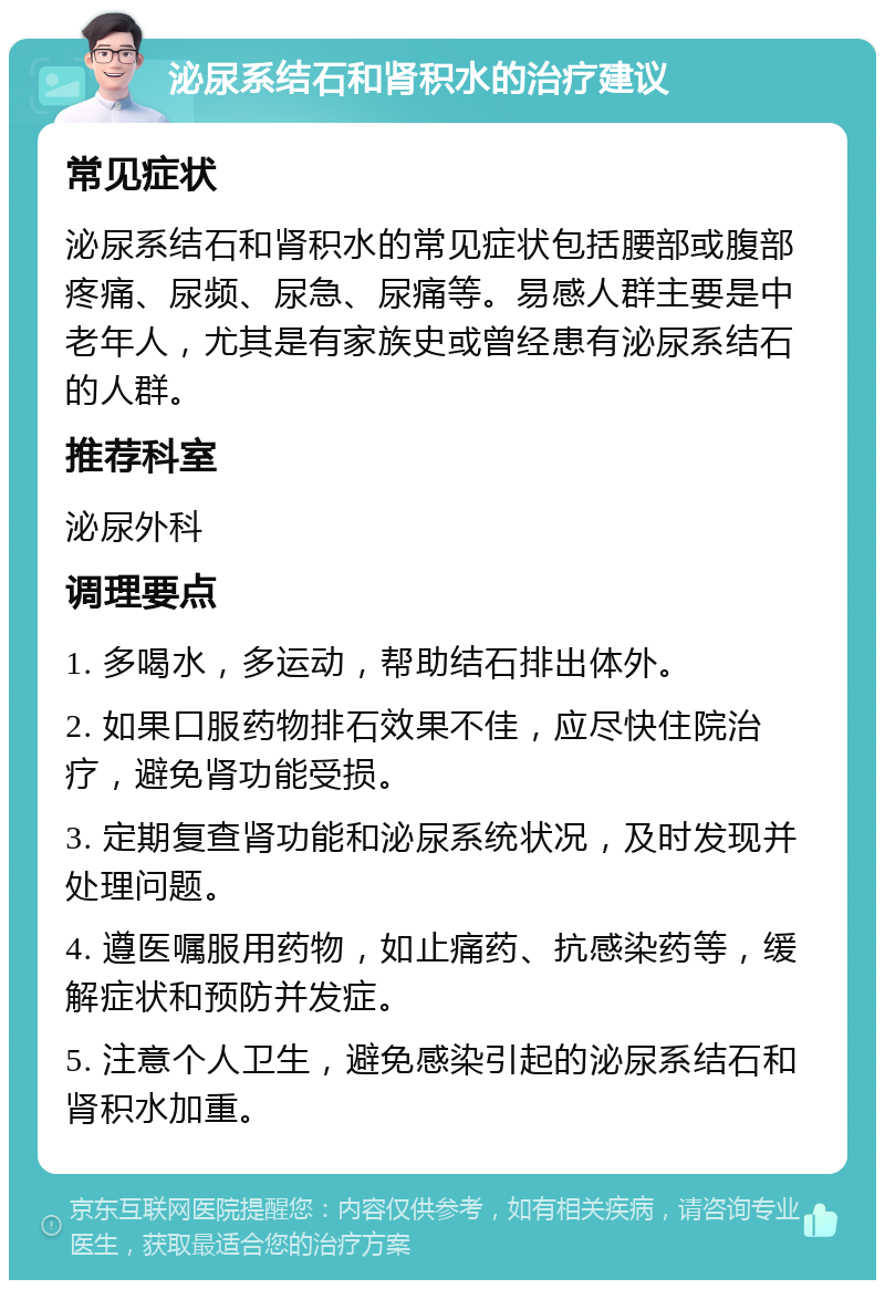 泌尿系结石和肾积水的治疗建议 常见症状 泌尿系结石和肾积水的常见症状包括腰部或腹部疼痛、尿频、尿急、尿痛等。易感人群主要是中老年人，尤其是有家族史或曾经患有泌尿系结石的人群。 推荐科室 泌尿外科 调理要点 1. 多喝水，多运动，帮助结石排出体外。 2. 如果口服药物排石效果不佳，应尽快住院治疗，避免肾功能受损。 3. 定期复查肾功能和泌尿系统状况，及时发现并处理问题。 4. 遵医嘱服用药物，如止痛药、抗感染药等，缓解症状和预防并发症。 5. 注意个人卫生，避免感染引起的泌尿系结石和肾积水加重。