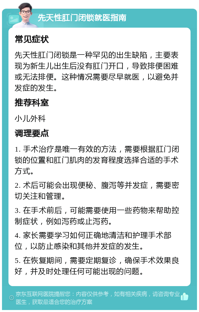 先天性肛门闭锁就医指南 常见症状 先天性肛门闭锁是一种罕见的出生缺陷，主要表现为新生儿出生后没有肛门开口，导致排便困难或无法排便。这种情况需要尽早就医，以避免并发症的发生。 推荐科室 小儿外科 调理要点 1. 手术治疗是唯一有效的方法，需要根据肛门闭锁的位置和肛门肌肉的发育程度选择合适的手术方式。 2. 术后可能会出现便秘、腹泻等并发症，需要密切关注和管理。 3. 在手术前后，可能需要使用一些药物来帮助控制症状，例如泻药或止泻药。 4. 家长需要学习如何正确地清洁和护理手术部位，以防止感染和其他并发症的发生。 5. 在恢复期间，需要定期复诊，确保手术效果良好，并及时处理任何可能出现的问题。