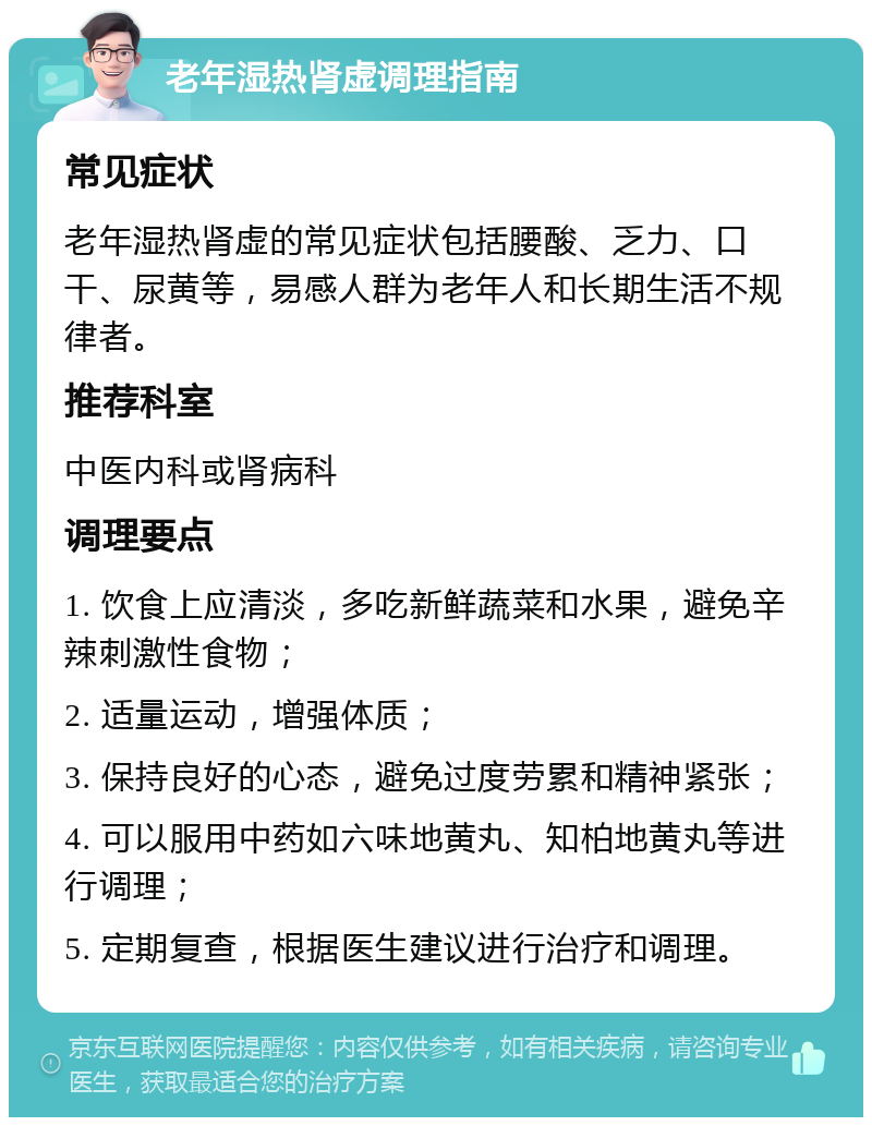 老年湿热肾虚调理指南 常见症状 老年湿热肾虚的常见症状包括腰酸、乏力、口干、尿黄等，易感人群为老年人和长期生活不规律者。 推荐科室 中医内科或肾病科 调理要点 1. 饮食上应清淡，多吃新鲜蔬菜和水果，避免辛辣刺激性食物； 2. 适量运动，增强体质； 3. 保持良好的心态，避免过度劳累和精神紧张； 4. 可以服用中药如六味地黄丸、知柏地黄丸等进行调理； 5. 定期复查，根据医生建议进行治疗和调理。