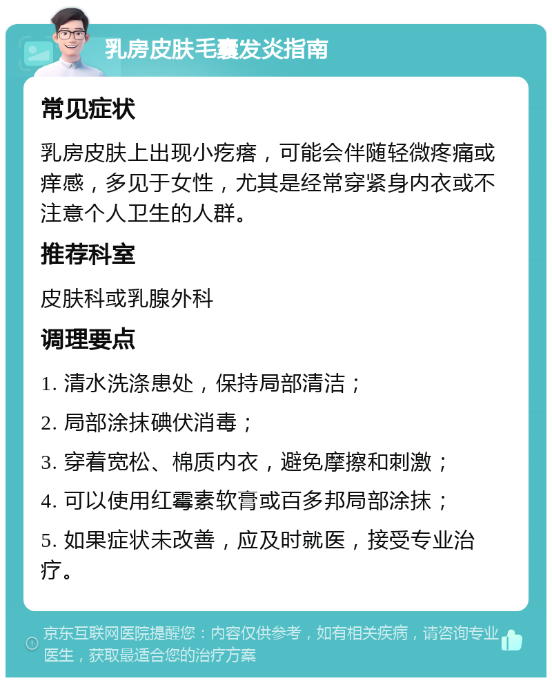 乳房皮肤毛囊发炎指南 常见症状 乳房皮肤上出现小疙瘩，可能会伴随轻微疼痛或痒感，多见于女性，尤其是经常穿紧身内衣或不注意个人卫生的人群。 推荐科室 皮肤科或乳腺外科 调理要点 1. 清水洗涤患处，保持局部清洁； 2. 局部涂抹碘伏消毒； 3. 穿着宽松、棉质内衣，避免摩擦和刺激； 4. 可以使用红霉素软膏或百多邦局部涂抹； 5. 如果症状未改善，应及时就医，接受专业治疗。