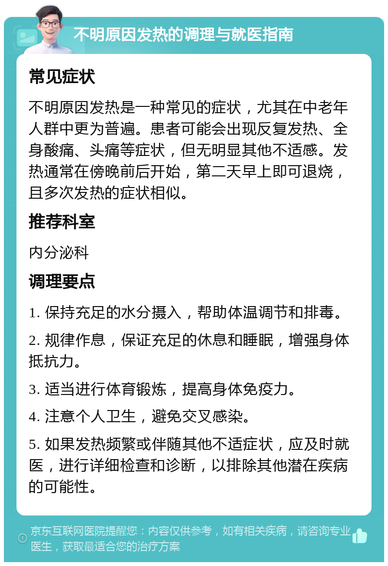 不明原因发热的调理与就医指南 常见症状 不明原因发热是一种常见的症状，尤其在中老年人群中更为普遍。患者可能会出现反复发热、全身酸痛、头痛等症状，但无明显其他不适感。发热通常在傍晚前后开始，第二天早上即可退烧，且多次发热的症状相似。 推荐科室 内分泌科 调理要点 1. 保持充足的水分摄入，帮助体温调节和排毒。 2. 规律作息，保证充足的休息和睡眠，增强身体抵抗力。 3. 适当进行体育锻炼，提高身体免疫力。 4. 注意个人卫生，避免交叉感染。 5. 如果发热频繁或伴随其他不适症状，应及时就医，进行详细检查和诊断，以排除其他潜在疾病的可能性。