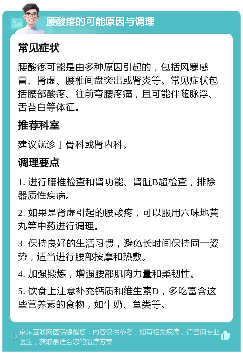 腰酸疼的可能原因与调理 常见症状 腰酸疼可能是由多种原因引起的，包括风寒感冒、肾虚、腰椎间盘突出或肾炎等。常见症状包括腰部酸疼、往前弯腰疼痛，且可能伴随脉浮、舌苔白等体征。 推荐科室 建议就诊于骨科或肾内科。 调理要点 1. 进行腰椎检查和肾功能、肾脏B超检查，排除器质性疾病。 2. 如果是肾虚引起的腰酸疼，可以服用六味地黄丸等中药进行调理。 3. 保持良好的生活习惯，避免长时间保持同一姿势，适当进行腰部按摩和热敷。 4. 加强锻炼，增强腰部肌肉力量和柔韧性。 5. 饮食上注意补充钙质和维生素D，多吃富含这些营养素的食物，如牛奶、鱼类等。