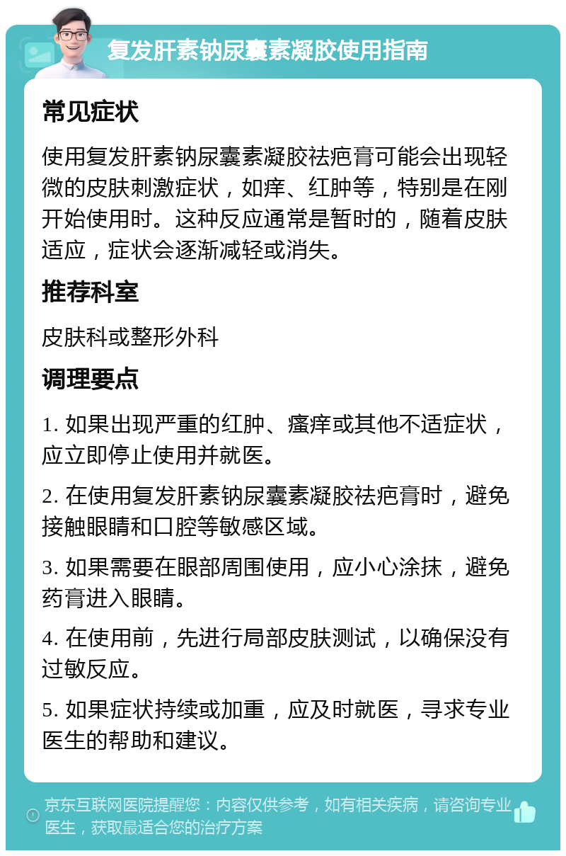 复发肝素钠尿囊素凝胶使用指南 常见症状 使用复发肝素钠尿囊素凝胶祛疤膏可能会出现轻微的皮肤刺激症状，如痒、红肿等，特别是在刚开始使用时。这种反应通常是暂时的，随着皮肤适应，症状会逐渐减轻或消失。 推荐科室 皮肤科或整形外科 调理要点 1. 如果出现严重的红肿、瘙痒或其他不适症状，应立即停止使用并就医。 2. 在使用复发肝素钠尿囊素凝胶祛疤膏时，避免接触眼睛和口腔等敏感区域。 3. 如果需要在眼部周围使用，应小心涂抹，避免药膏进入眼睛。 4. 在使用前，先进行局部皮肤测试，以确保没有过敏反应。 5. 如果症状持续或加重，应及时就医，寻求专业医生的帮助和建议。