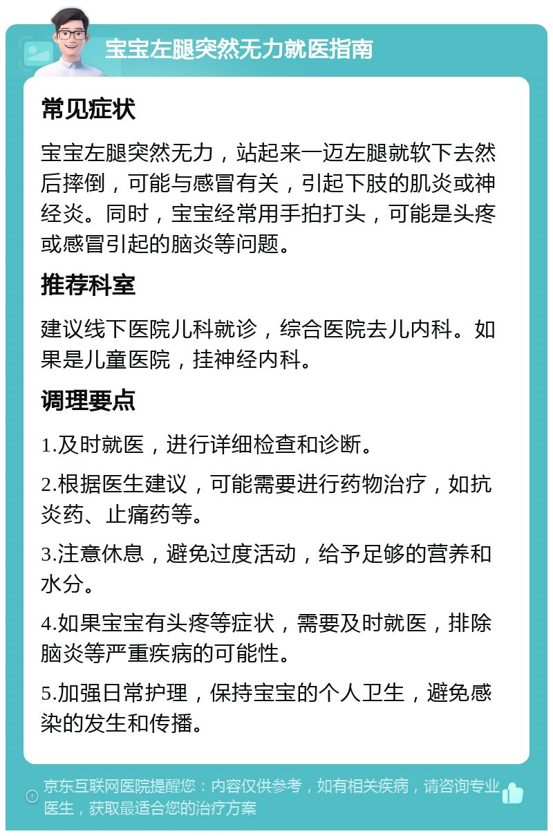 宝宝左腿突然无力就医指南 常见症状 宝宝左腿突然无力，站起来一迈左腿就软下去然后摔倒，可能与感冒有关，引起下肢的肌炎或神经炎。同时，宝宝经常用手拍打头，可能是头疼或感冒引起的脑炎等问题。 推荐科室 建议线下医院儿科就诊，综合医院去儿内科。如果是儿童医院，挂神经内科。 调理要点 1.及时就医，进行详细检查和诊断。 2.根据医生建议，可能需要进行药物治疗，如抗炎药、止痛药等。 3.注意休息，避免过度活动，给予足够的营养和水分。 4.如果宝宝有头疼等症状，需要及时就医，排除脑炎等严重疾病的可能性。 5.加强日常护理，保持宝宝的个人卫生，避免感染的发生和传播。