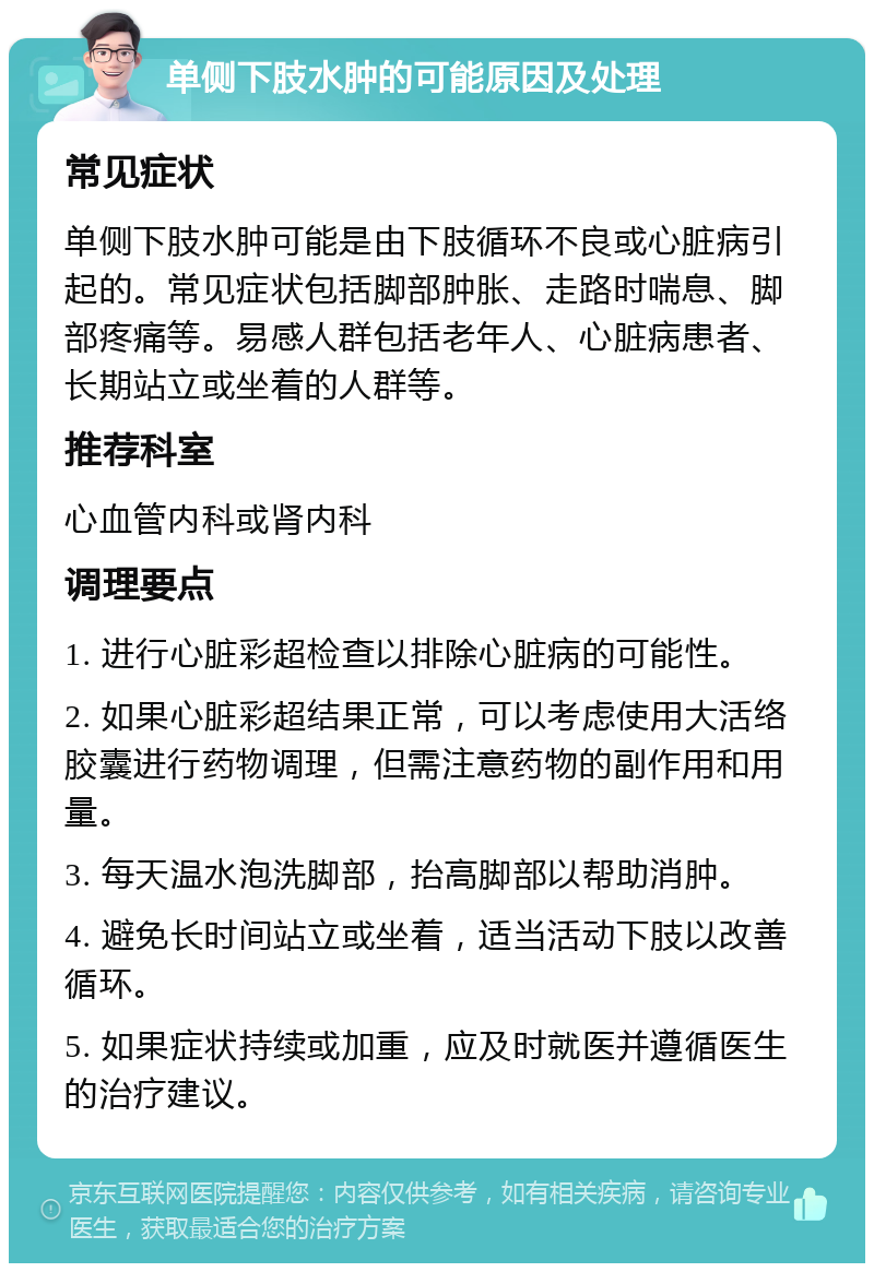 单侧下肢水肿的可能原因及处理 常见症状 单侧下肢水肿可能是由下肢循环不良或心脏病引起的。常见症状包括脚部肿胀、走路时喘息、脚部疼痛等。易感人群包括老年人、心脏病患者、长期站立或坐着的人群等。 推荐科室 心血管内科或肾内科 调理要点 1. 进行心脏彩超检查以排除心脏病的可能性。 2. 如果心脏彩超结果正常，可以考虑使用大活络胶囊进行药物调理，但需注意药物的副作用和用量。 3. 每天温水泡洗脚部，抬高脚部以帮助消肿。 4. 避免长时间站立或坐着，适当活动下肢以改善循环。 5. 如果症状持续或加重，应及时就医并遵循医生的治疗建议。