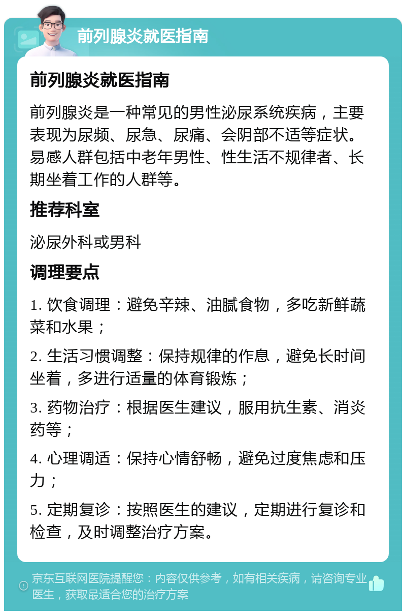 前列腺炎就医指南 前列腺炎就医指南 前列腺炎是一种常见的男性泌尿系统疾病，主要表现为尿频、尿急、尿痛、会阴部不适等症状。易感人群包括中老年男性、性生活不规律者、长期坐着工作的人群等。 推荐科室 泌尿外科或男科 调理要点 1. 饮食调理：避免辛辣、油腻食物，多吃新鲜蔬菜和水果； 2. 生活习惯调整：保持规律的作息，避免长时间坐着，多进行适量的体育锻炼； 3. 药物治疗：根据医生建议，服用抗生素、消炎药等； 4. 心理调适：保持心情舒畅，避免过度焦虑和压力； 5. 定期复诊：按照医生的建议，定期进行复诊和检查，及时调整治疗方案。