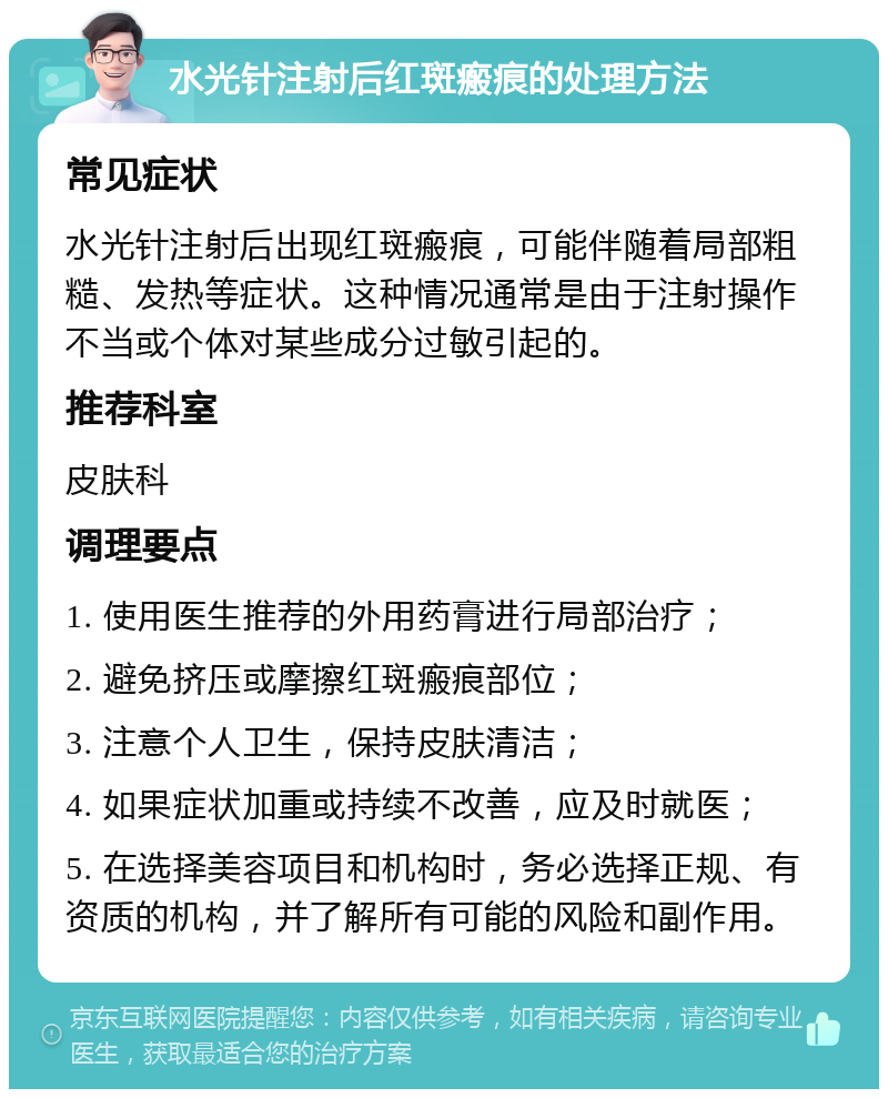 水光针注射后红斑瘢痕的处理方法 常见症状 水光针注射后出现红斑瘢痕，可能伴随着局部粗糙、发热等症状。这种情况通常是由于注射操作不当或个体对某些成分过敏引起的。 推荐科室 皮肤科 调理要点 1. 使用医生推荐的外用药膏进行局部治疗； 2. 避免挤压或摩擦红斑瘢痕部位； 3. 注意个人卫生，保持皮肤清洁； 4. 如果症状加重或持续不改善，应及时就医； 5. 在选择美容项目和机构时，务必选择正规、有资质的机构，并了解所有可能的风险和副作用。