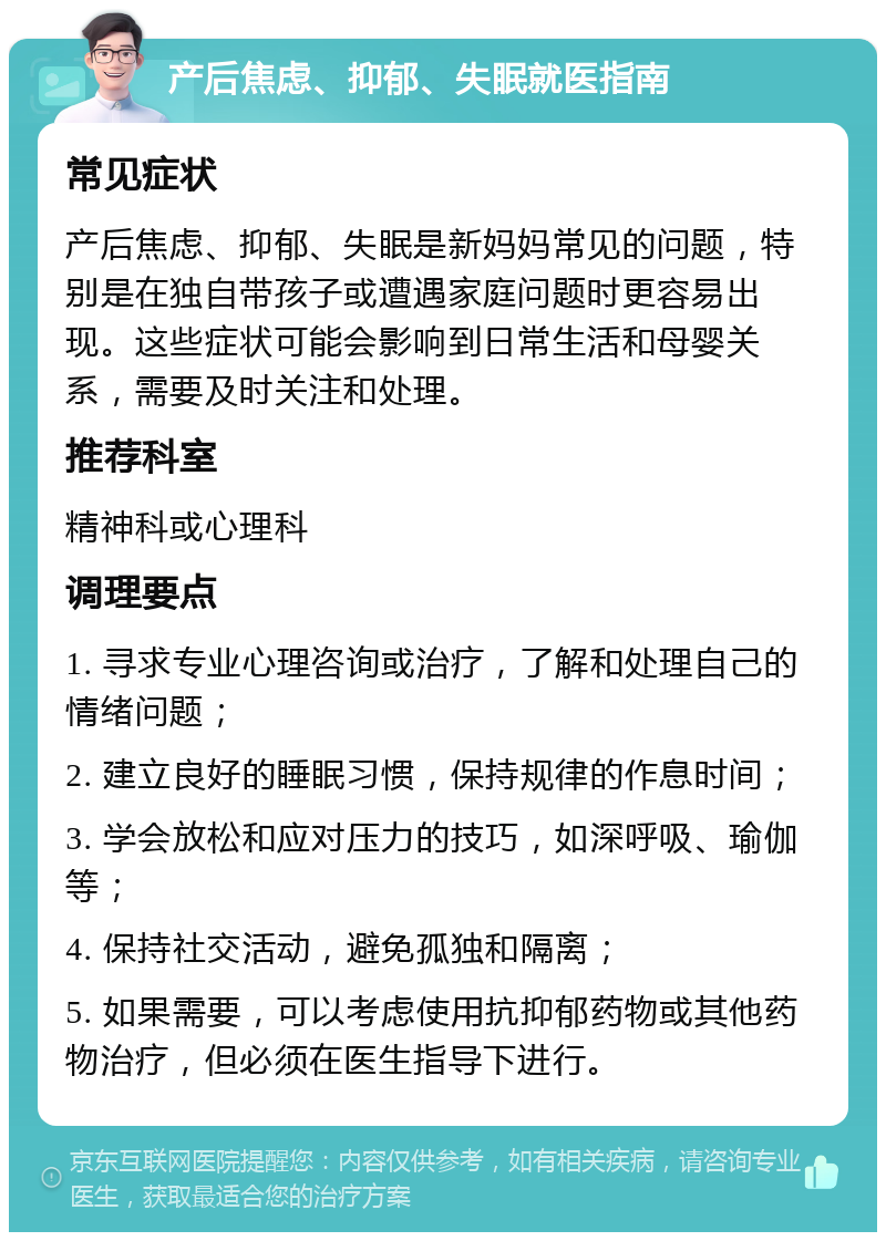 产后焦虑、抑郁、失眠就医指南 常见症状 产后焦虑、抑郁、失眠是新妈妈常见的问题，特别是在独自带孩子或遭遇家庭问题时更容易出现。这些症状可能会影响到日常生活和母婴关系，需要及时关注和处理。 推荐科室 精神科或心理科 调理要点 1. 寻求专业心理咨询或治疗，了解和处理自己的情绪问题； 2. 建立良好的睡眠习惯，保持规律的作息时间； 3. 学会放松和应对压力的技巧，如深呼吸、瑜伽等； 4. 保持社交活动，避免孤独和隔离； 5. 如果需要，可以考虑使用抗抑郁药物或其他药物治疗，但必须在医生指导下进行。