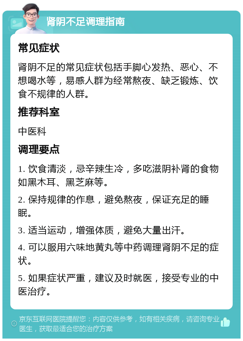 肾阴不足调理指南 常见症状 肾阴不足的常见症状包括手脚心发热、恶心、不想喝水等，易感人群为经常熬夜、缺乏锻炼、饮食不规律的人群。 推荐科室 中医科 调理要点 1. 饮食清淡，忌辛辣生冷，多吃滋阴补肾的食物如黑木耳、黑芝麻等。 2. 保持规律的作息，避免熬夜，保证充足的睡眠。 3. 适当运动，增强体质，避免大量出汗。 4. 可以服用六味地黄丸等中药调理肾阴不足的症状。 5. 如果症状严重，建议及时就医，接受专业的中医治疗。