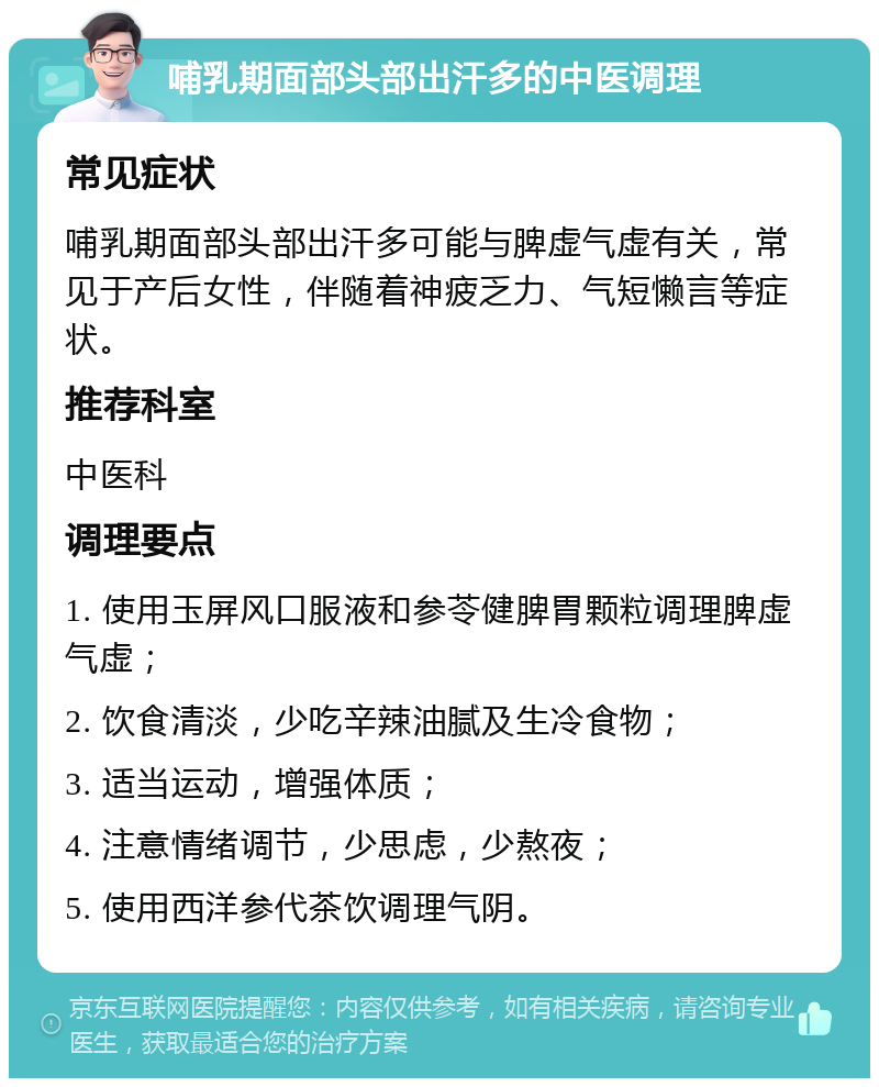 哺乳期面部头部出汗多的中医调理 常见症状 哺乳期面部头部出汗多可能与脾虚气虚有关，常见于产后女性，伴随着神疲乏力、气短懒言等症状。 推荐科室 中医科 调理要点 1. 使用玉屏风口服液和参苓健脾胃颗粒调理脾虚气虚； 2. 饮食清淡，少吃辛辣油腻及生冷食物； 3. 适当运动，增强体质； 4. 注意情绪调节，少思虑，少熬夜； 5. 使用西洋参代茶饮调理气阴。