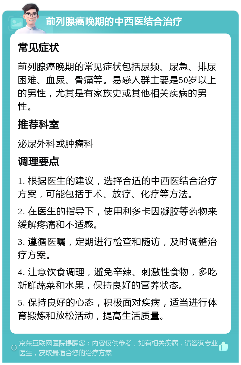 前列腺癌晚期的中西医结合治疗 常见症状 前列腺癌晚期的常见症状包括尿频、尿急、排尿困难、血尿、骨痛等。易感人群主要是50岁以上的男性，尤其是有家族史或其他相关疾病的男性。 推荐科室 泌尿外科或肿瘤科 调理要点 1. 根据医生的建议，选择合适的中西医结合治疗方案，可能包括手术、放疗、化疗等方法。 2. 在医生的指导下，使用利多卡因凝胶等药物来缓解疼痛和不适感。 3. 遵循医嘱，定期进行检查和随访，及时调整治疗方案。 4. 注意饮食调理，避免辛辣、刺激性食物，多吃新鲜蔬菜和水果，保持良好的营养状态。 5. 保持良好的心态，积极面对疾病，适当进行体育锻炼和放松活动，提高生活质量。