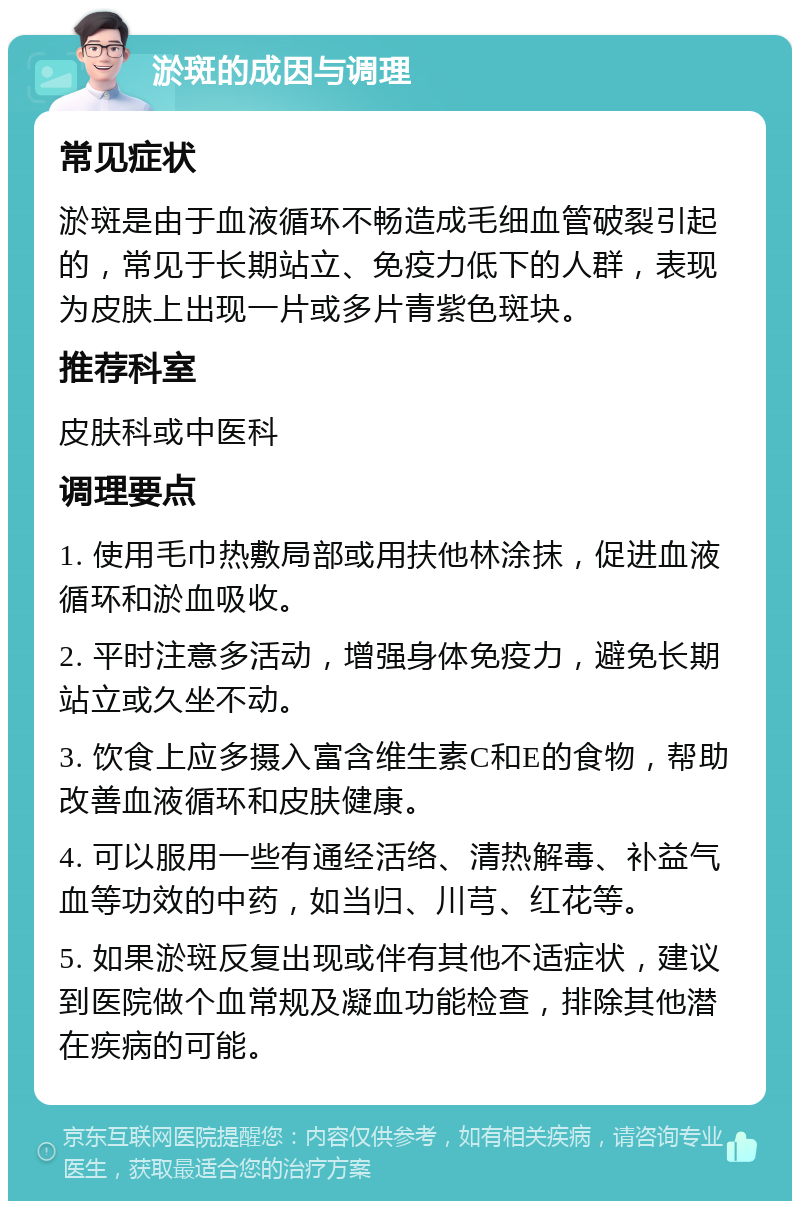 淤斑的成因与调理 常见症状 淤斑是由于血液循环不畅造成毛细血管破裂引起的，常见于长期站立、免疫力低下的人群，表现为皮肤上出现一片或多片青紫色斑块。 推荐科室 皮肤科或中医科 调理要点 1. 使用毛巾热敷局部或用扶他林涂抹，促进血液循环和淤血吸收。 2. 平时注意多活动，增强身体免疫力，避免长期站立或久坐不动。 3. 饮食上应多摄入富含维生素C和E的食物，帮助改善血液循环和皮肤健康。 4. 可以服用一些有通经活络、清热解毒、补益气血等功效的中药，如当归、川芎、红花等。 5. 如果淤斑反复出现或伴有其他不适症状，建议到医院做个血常规及凝血功能检查，排除其他潜在疾病的可能。