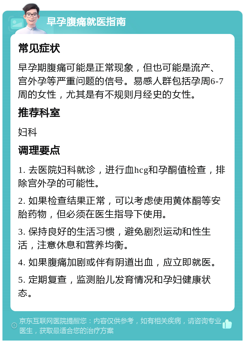 早孕腹痛就医指南 常见症状 早孕期腹痛可能是正常现象，但也可能是流产、宫外孕等严重问题的信号。易感人群包括孕周6-7周的女性，尤其是有不规则月经史的女性。 推荐科室 妇科 调理要点 1. 去医院妇科就诊，进行血hcg和孕酮值检查，排除宫外孕的可能性。 2. 如果检查结果正常，可以考虑使用黄体酮等安胎药物，但必须在医生指导下使用。 3. 保持良好的生活习惯，避免剧烈运动和性生活，注意休息和营养均衡。 4. 如果腹痛加剧或伴有阴道出血，应立即就医。 5. 定期复查，监测胎儿发育情况和孕妇健康状态。