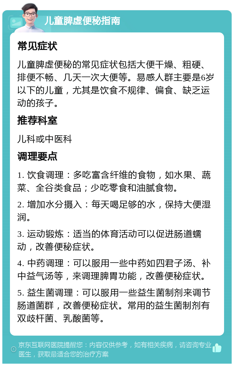 儿童脾虚便秘指南 常见症状 儿童脾虚便秘的常见症状包括大便干燥、粗硬、排便不畅、几天一次大便等。易感人群主要是6岁以下的儿童，尤其是饮食不规律、偏食、缺乏运动的孩子。 推荐科室 儿科或中医科 调理要点 1. 饮食调理：多吃富含纤维的食物，如水果、蔬菜、全谷类食品；少吃零食和油腻食物。 2. 增加水分摄入：每天喝足够的水，保持大便湿润。 3. 运动锻炼：适当的体育活动可以促进肠道蠕动，改善便秘症状。 4. 中药调理：可以服用一些中药如四君子汤、补中益气汤等，来调理脾胃功能，改善便秘症状。 5. 益生菌调理：可以服用一些益生菌制剂来调节肠道菌群，改善便秘症状。常用的益生菌制剂有双歧杆菌、乳酸菌等。