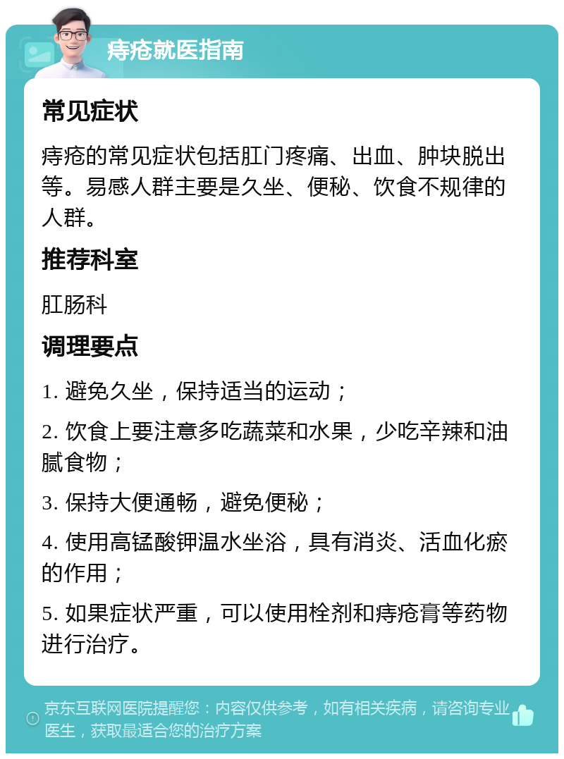 痔疮就医指南 常见症状 痔疮的常见症状包括肛门疼痛、出血、肿块脱出等。易感人群主要是久坐、便秘、饮食不规律的人群。 推荐科室 肛肠科 调理要点 1. 避免久坐，保持适当的运动； 2. 饮食上要注意多吃蔬菜和水果，少吃辛辣和油腻食物； 3. 保持大便通畅，避免便秘； 4. 使用高锰酸钾温水坐浴，具有消炎、活血化瘀的作用； 5. 如果症状严重，可以使用栓剂和痔疮膏等药物进行治疗。