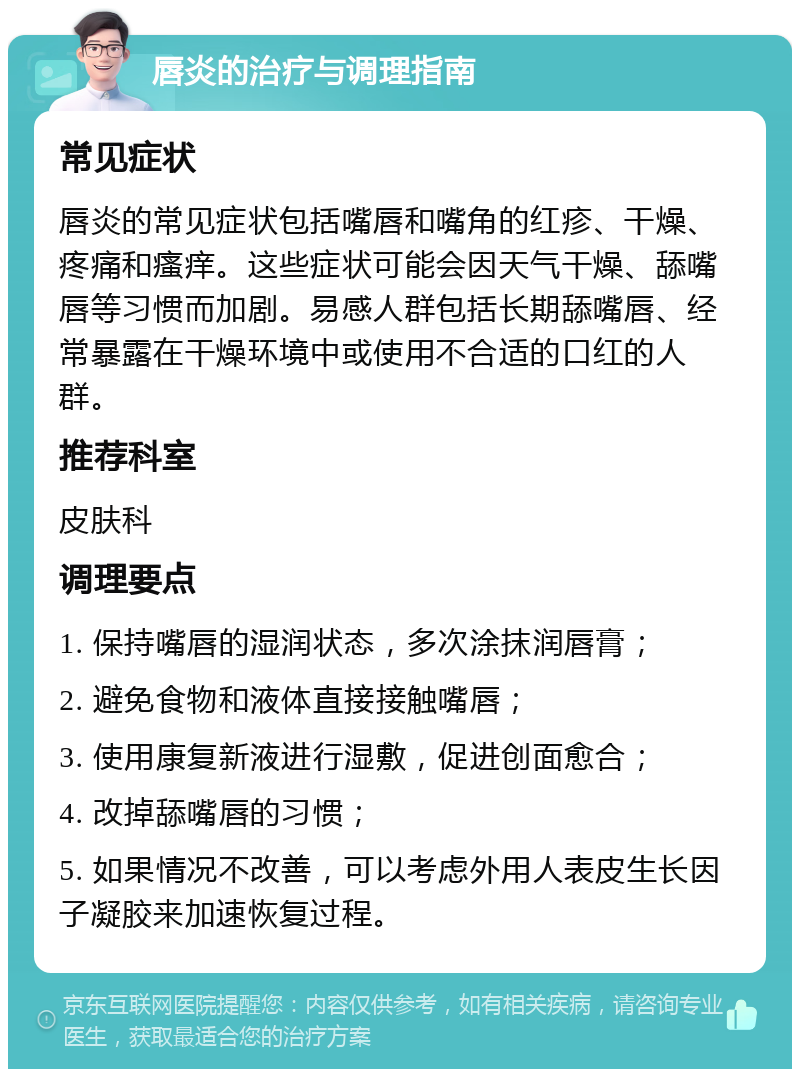 唇炎的治疗与调理指南 常见症状 唇炎的常见症状包括嘴唇和嘴角的红疹、干燥、疼痛和瘙痒。这些症状可能会因天气干燥、舔嘴唇等习惯而加剧。易感人群包括长期舔嘴唇、经常暴露在干燥环境中或使用不合适的口红的人群。 推荐科室 皮肤科 调理要点 1. 保持嘴唇的湿润状态，多次涂抹润唇膏； 2. 避免食物和液体直接接触嘴唇； 3. 使用康复新液进行湿敷，促进创面愈合； 4. 改掉舔嘴唇的习惯； 5. 如果情况不改善，可以考虑外用人表皮生长因子凝胶来加速恢复过程。