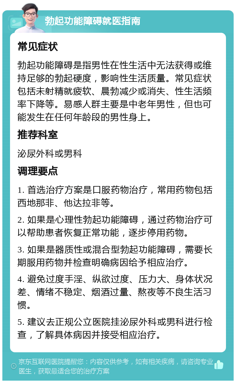 勃起功能障碍就医指南 常见症状 勃起功能障碍是指男性在性生活中无法获得或维持足够的勃起硬度，影响性生活质量。常见症状包括未射精就疲软、晨勃减少或消失、性生活频率下降等。易感人群主要是中老年男性，但也可能发生在任何年龄段的男性身上。 推荐科室 泌尿外科或男科 调理要点 1. 首选治疗方案是口服药物治疗，常用药物包括西地那非、他达拉非等。 2. 如果是心理性勃起功能障碍，通过药物治疗可以帮助患者恢复正常功能，逐步停用药物。 3. 如果是器质性或混合型勃起功能障碍，需要长期服用药物并检查明确病因给予相应治疗。 4. 避免过度手淫、纵欲过度、压力大、身体状况差、情绪不稳定、烟酒过量、熬夜等不良生活习惯。 5. 建议去正规公立医院挂泌尿外科或男科进行检查，了解具体病因并接受相应治疗。