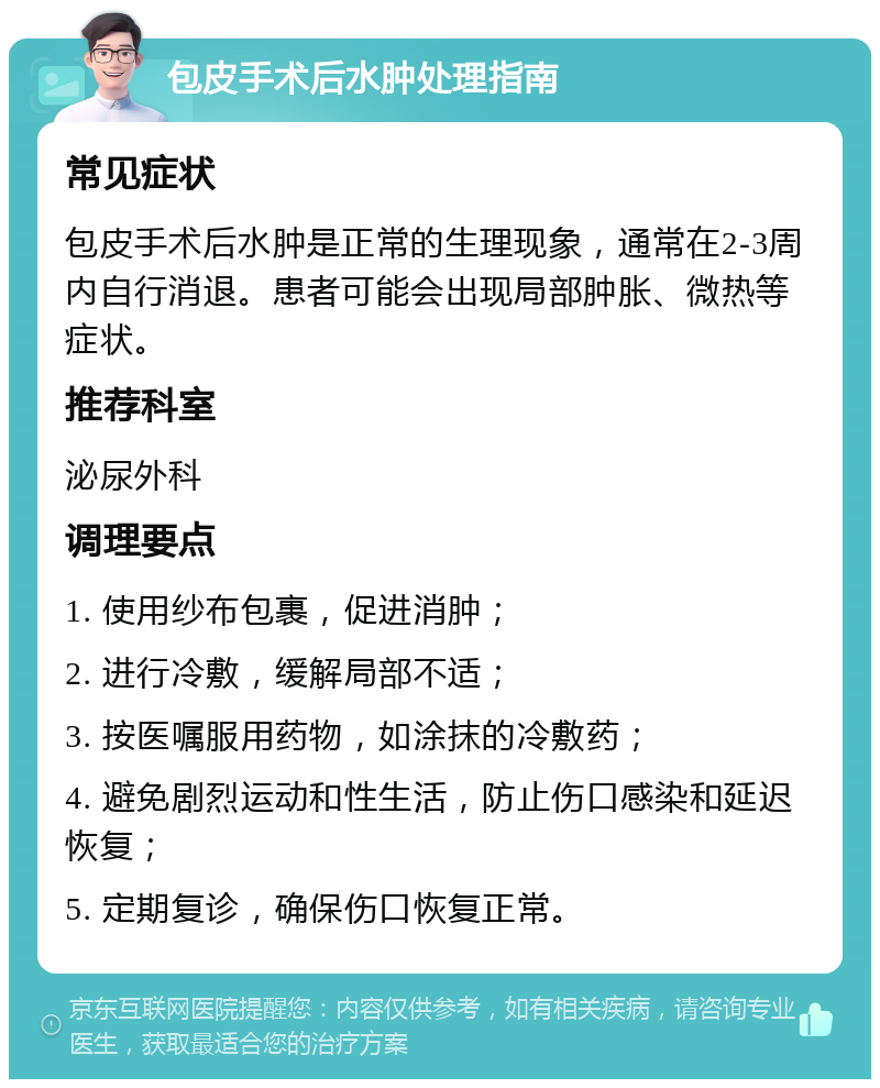 包皮手术后水肿处理指南 常见症状 包皮手术后水肿是正常的生理现象，通常在2-3周内自行消退。患者可能会出现局部肿胀、微热等症状。 推荐科室 泌尿外科 调理要点 1. 使用纱布包裹，促进消肿； 2. 进行冷敷，缓解局部不适； 3. 按医嘱服用药物，如涂抹的冷敷药； 4. 避免剧烈运动和性生活，防止伤口感染和延迟恢复； 5. 定期复诊，确保伤口恢复正常。