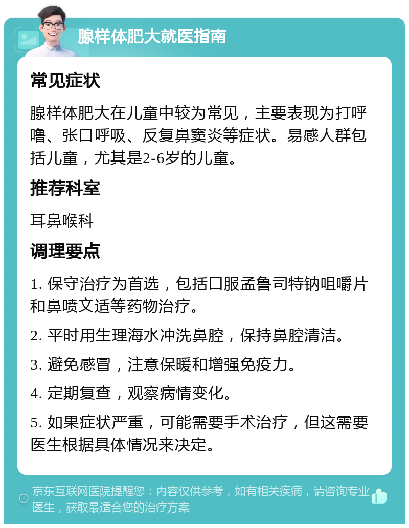 腺样体肥大就医指南 常见症状 腺样体肥大在儿童中较为常见，主要表现为打呼噜、张口呼吸、反复鼻窦炎等症状。易感人群包括儿童，尤其是2-6岁的儿童。 推荐科室 耳鼻喉科 调理要点 1. 保守治疗为首选，包括口服孟鲁司特钠咀嚼片和鼻喷文适等药物治疗。 2. 平时用生理海水冲洗鼻腔，保持鼻腔清洁。 3. 避免感冒，注意保暖和增强免疫力。 4. 定期复查，观察病情变化。 5. 如果症状严重，可能需要手术治疗，但这需要医生根据具体情况来决定。