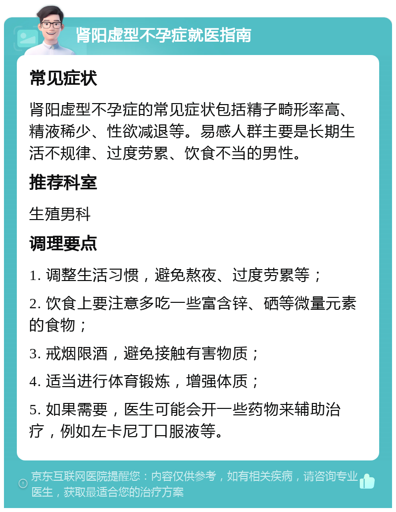 肾阳虚型不孕症就医指南 常见症状 肾阳虚型不孕症的常见症状包括精子畸形率高、精液稀少、性欲减退等。易感人群主要是长期生活不规律、过度劳累、饮食不当的男性。 推荐科室 生殖男科 调理要点 1. 调整生活习惯，避免熬夜、过度劳累等； 2. 饮食上要注意多吃一些富含锌、硒等微量元素的食物； 3. 戒烟限酒，避免接触有害物质； 4. 适当进行体育锻炼，增强体质； 5. 如果需要，医生可能会开一些药物来辅助治疗，例如左卡尼丁口服液等。