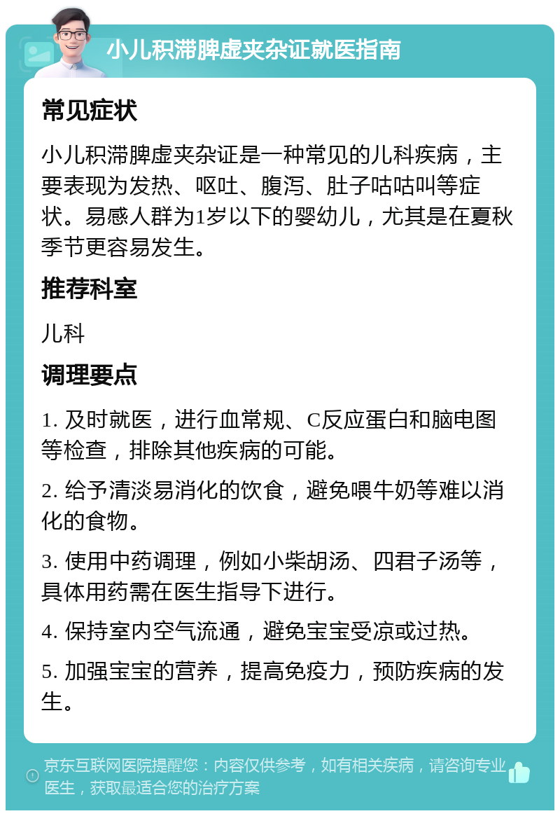 小儿积滞脾虚夹杂证就医指南 常见症状 小儿积滞脾虚夹杂证是一种常见的儿科疾病，主要表现为发热、呕吐、腹泻、肚子咕咕叫等症状。易感人群为1岁以下的婴幼儿，尤其是在夏秋季节更容易发生。 推荐科室 儿科 调理要点 1. 及时就医，进行血常规、C反应蛋白和脑电图等检查，排除其他疾病的可能。 2. 给予清淡易消化的饮食，避免喂牛奶等难以消化的食物。 3. 使用中药调理，例如小柴胡汤、四君子汤等，具体用药需在医生指导下进行。 4. 保持室内空气流通，避免宝宝受凉或过热。 5. 加强宝宝的营养，提高免疫力，预防疾病的发生。