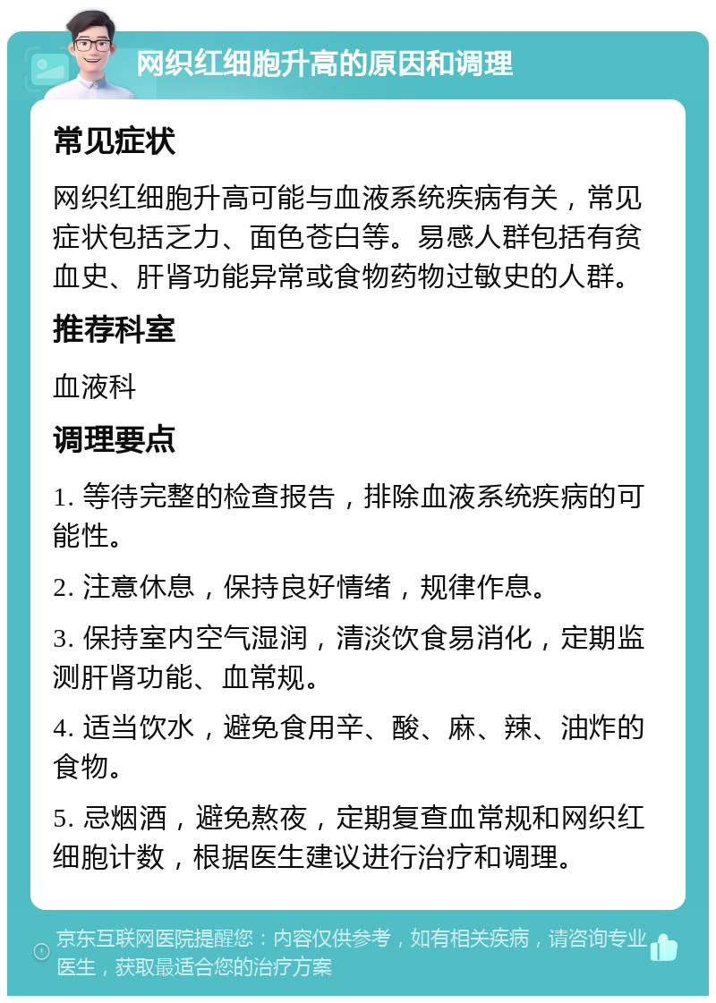 网织红细胞升高的原因和调理 常见症状 网织红细胞升高可能与血液系统疾病有关，常见症状包括乏力、面色苍白等。易感人群包括有贫血史、肝肾功能异常或食物药物过敏史的人群。 推荐科室 血液科 调理要点 1. 等待完整的检查报告，排除血液系统疾病的可能性。 2. 注意休息，保持良好情绪，规律作息。 3. 保持室内空气湿润，清淡饮食易消化，定期监测肝肾功能、血常规。 4. 适当饮水，避免食用辛、酸、麻、辣、油炸的食物。 5. 忌烟酒，避免熬夜，定期复查血常规和网织红细胞计数，根据医生建议进行治疗和调理。