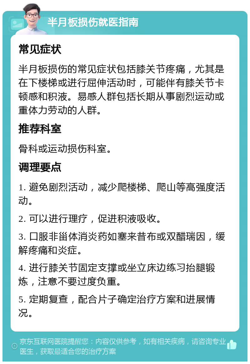 半月板损伤就医指南 常见症状 半月板损伤的常见症状包括膝关节疼痛，尤其是在下楼梯或进行屈伸活动时，可能伴有膝关节卡顿感和积液。易感人群包括长期从事剧烈运动或重体力劳动的人群。 推荐科室 骨科或运动损伤科室。 调理要点 1. 避免剧烈活动，减少爬楼梯、爬山等高强度活动。 2. 可以进行理疗，促进积液吸收。 3. 口服非甾体消炎药如塞来昔布或双醋瑞因，缓解疼痛和炎症。 4. 进行膝关节固定支撑或坐立床边练习抬腿锻炼，注意不要过度负重。 5. 定期复查，配合片子确定治疗方案和进展情况。