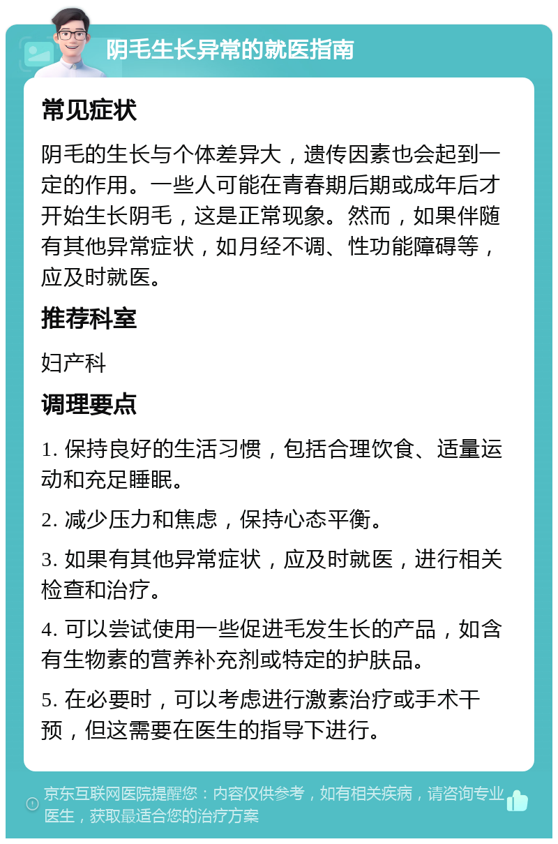 阴毛生长异常的就医指南 常见症状 阴毛的生长与个体差异大，遗传因素也会起到一定的作用。一些人可能在青春期后期或成年后才开始生长阴毛，这是正常现象。然而，如果伴随有其他异常症状，如月经不调、性功能障碍等，应及时就医。 推荐科室 妇产科 调理要点 1. 保持良好的生活习惯，包括合理饮食、适量运动和充足睡眠。 2. 减少压力和焦虑，保持心态平衡。 3. 如果有其他异常症状，应及时就医，进行相关检查和治疗。 4. 可以尝试使用一些促进毛发生长的产品，如含有生物素的营养补充剂或特定的护肤品。 5. 在必要时，可以考虑进行激素治疗或手术干预，但这需要在医生的指导下进行。