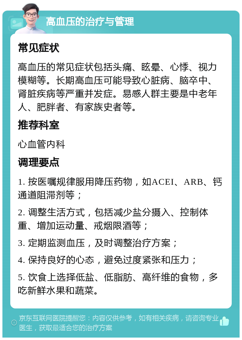 高血压的治疗与管理 常见症状 高血压的常见症状包括头痛、眩晕、心悸、视力模糊等。长期高血压可能导致心脏病、脑卒中、肾脏疾病等严重并发症。易感人群主要是中老年人、肥胖者、有家族史者等。 推荐科室 心血管内科 调理要点 1. 按医嘱规律服用降压药物，如ACEI、ARB、钙通道阻滞剂等； 2. 调整生活方式，包括减少盐分摄入、控制体重、增加运动量、戒烟限酒等； 3. 定期监测血压，及时调整治疗方案； 4. 保持良好的心态，避免过度紧张和压力； 5. 饮食上选择低盐、低脂肪、高纤维的食物，多吃新鲜水果和蔬菜。