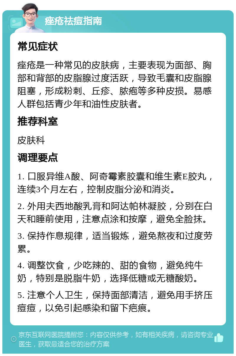 痤疮祛痘指南 常见症状 痤疮是一种常见的皮肤病，主要表现为面部、胸部和背部的皮脂腺过度活跃，导致毛囊和皮脂腺阻塞，形成粉刺、丘疹、脓疱等多种皮损。易感人群包括青少年和油性皮肤者。 推荐科室 皮肤科 调理要点 1. 口服异维A酸、阿奇霉素胶囊和维生素E胶丸，连续3个月左右，控制皮脂分泌和消炎。 2. 外用夫西地酸乳膏和阿达帕林凝胶，分别在白天和睡前使用，注意点涂和按摩，避免全脸抹。 3. 保持作息规律，适当锻炼，避免熬夜和过度劳累。 4. 调整饮食，少吃辣的、甜的食物，避免纯牛奶，特别是脱脂牛奶，选择低糖或无糖酸奶。 5. 注意个人卫生，保持面部清洁，避免用手挤压痘痘，以免引起感染和留下疤痕。