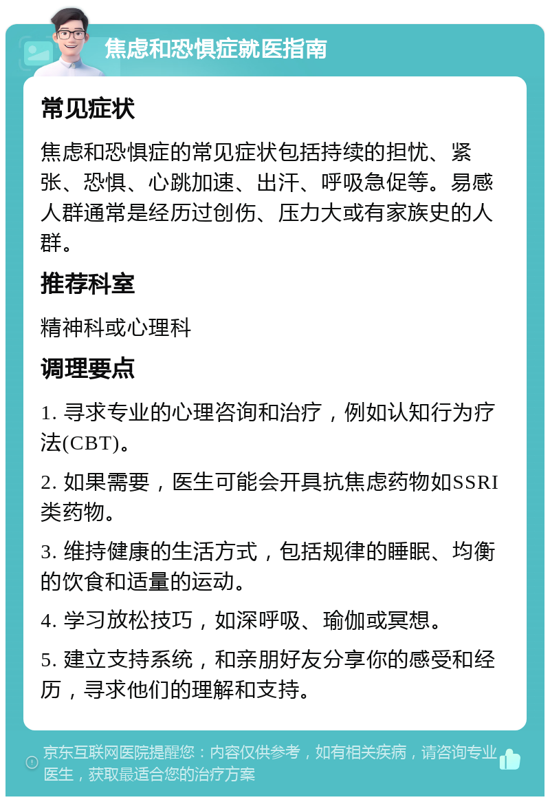 焦虑和恐惧症就医指南 常见症状 焦虑和恐惧症的常见症状包括持续的担忧、紧张、恐惧、心跳加速、出汗、呼吸急促等。易感人群通常是经历过创伤、压力大或有家族史的人群。 推荐科室 精神科或心理科 调理要点 1. 寻求专业的心理咨询和治疗，例如认知行为疗法(CBT)。 2. 如果需要，医生可能会开具抗焦虑药物如SSRI类药物。 3. 维持健康的生活方式，包括规律的睡眠、均衡的饮食和适量的运动。 4. 学习放松技巧，如深呼吸、瑜伽或冥想。 5. 建立支持系统，和亲朋好友分享你的感受和经历，寻求他们的理解和支持。