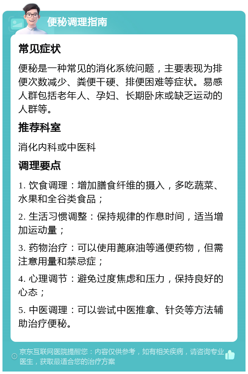 便秘调理指南 常见症状 便秘是一种常见的消化系统问题，主要表现为排便次数减少、粪便干硬、排便困难等症状。易感人群包括老年人、孕妇、长期卧床或缺乏运动的人群等。 推荐科室 消化内科或中医科 调理要点 1. 饮食调理：增加膳食纤维的摄入，多吃蔬菜、水果和全谷类食品； 2. 生活习惯调整：保持规律的作息时间，适当增加运动量； 3. 药物治疗：可以使用蓖麻油等通便药物，但需注意用量和禁忌症； 4. 心理调节：避免过度焦虑和压力，保持良好的心态； 5. 中医调理：可以尝试中医推拿、针灸等方法辅助治疗便秘。