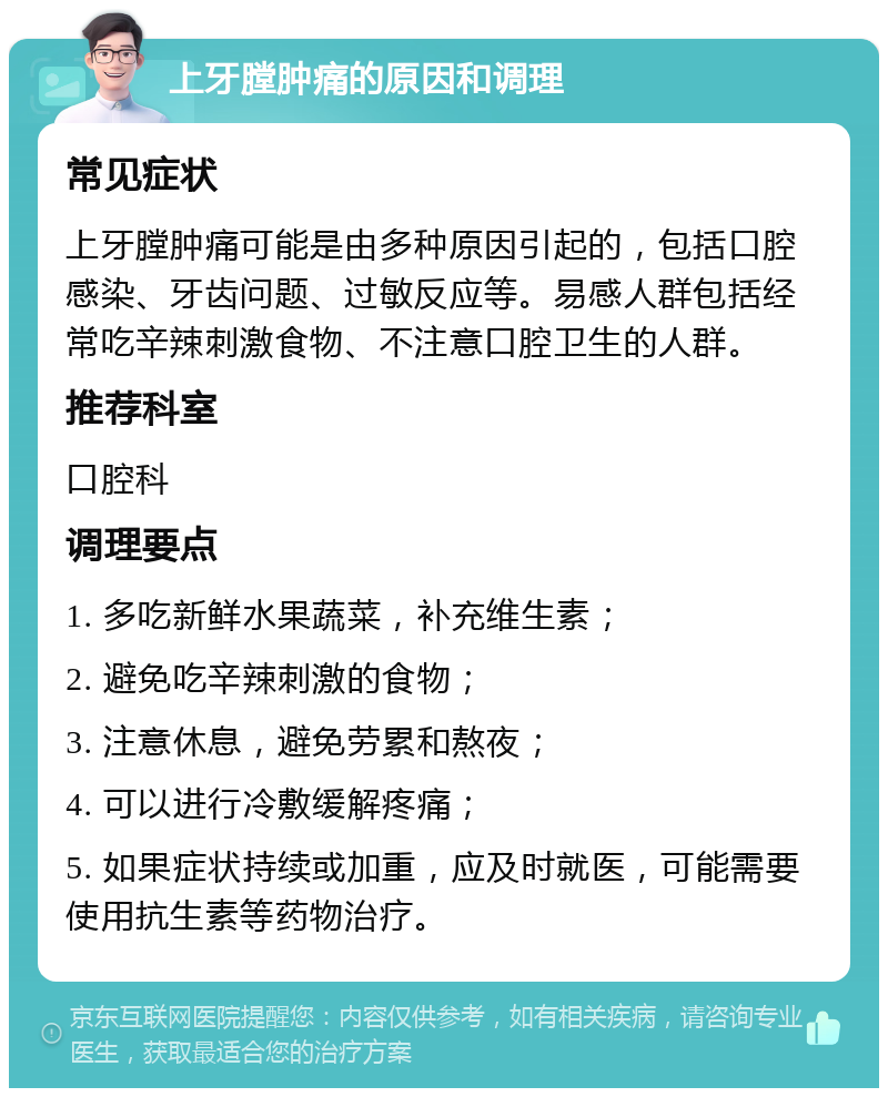 上牙膛肿痛的原因和调理 常见症状 上牙膛肿痛可能是由多种原因引起的，包括口腔感染、牙齿问题、过敏反应等。易感人群包括经常吃辛辣刺激食物、不注意口腔卫生的人群。 推荐科室 口腔科 调理要点 1. 多吃新鲜水果蔬菜，补充维生素； 2. 避免吃辛辣刺激的食物； 3. 注意休息，避免劳累和熬夜； 4. 可以进行冷敷缓解疼痛； 5. 如果症状持续或加重，应及时就医，可能需要使用抗生素等药物治疗。