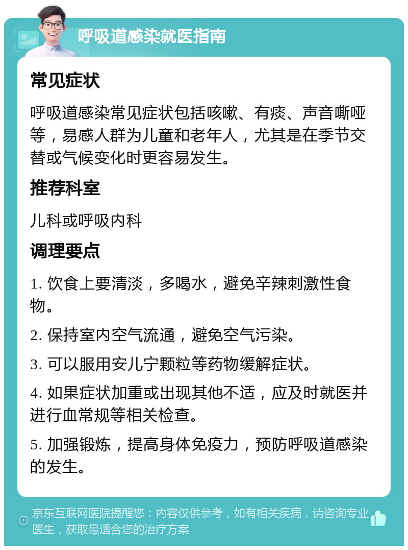 呼吸道感染就医指南 常见症状 呼吸道感染常见症状包括咳嗽、有痰、声音嘶哑等，易感人群为儿童和老年人，尤其是在季节交替或气候变化时更容易发生。 推荐科室 儿科或呼吸内科 调理要点 1. 饮食上要清淡，多喝水，避免辛辣刺激性食物。 2. 保持室内空气流通，避免空气污染。 3. 可以服用安儿宁颗粒等药物缓解症状。 4. 如果症状加重或出现其他不适，应及时就医并进行血常规等相关检查。 5. 加强锻炼，提高身体免疫力，预防呼吸道感染的发生。