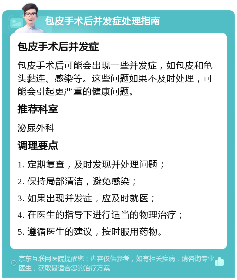 包皮手术后并发症处理指南 包皮手术后并发症 包皮手术后可能会出现一些并发症，如包皮和龟头黏连、感染等。这些问题如果不及时处理，可能会引起更严重的健康问题。 推荐科室 泌尿外科 调理要点 1. 定期复查，及时发现并处理问题； 2. 保持局部清洁，避免感染； 3. 如果出现并发症，应及时就医； 4. 在医生的指导下进行适当的物理治疗； 5. 遵循医生的建议，按时服用药物。