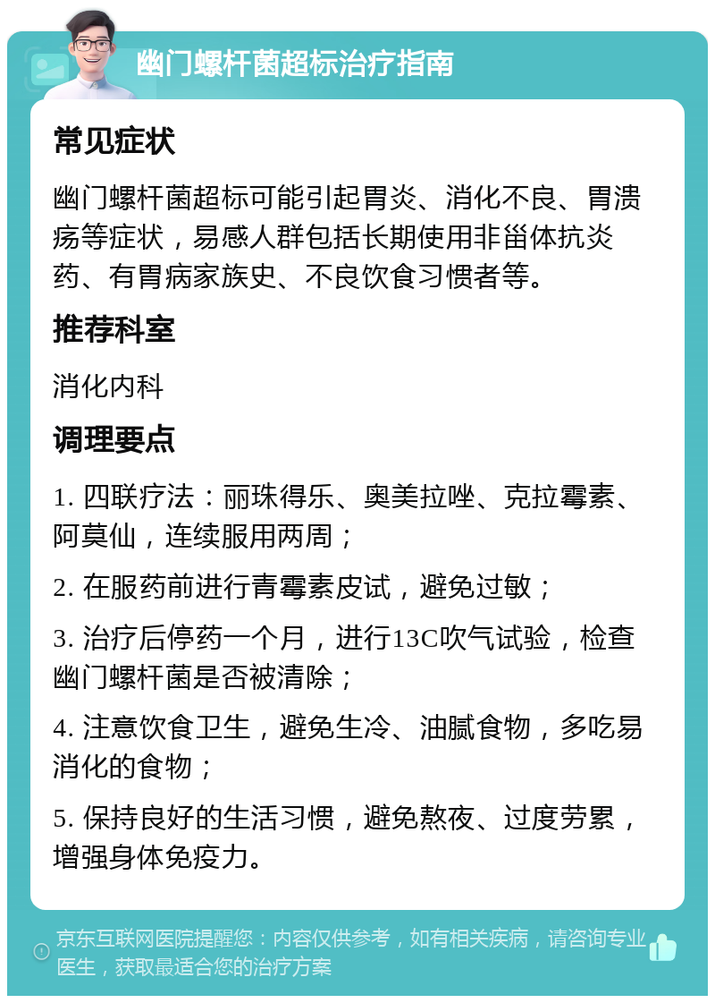 幽门螺杆菌超标治疗指南 常见症状 幽门螺杆菌超标可能引起胃炎、消化不良、胃溃疡等症状，易感人群包括长期使用非甾体抗炎药、有胃病家族史、不良饮食习惯者等。 推荐科室 消化内科 调理要点 1. 四联疗法：丽珠得乐、奥美拉唑、克拉霉素、阿莫仙，连续服用两周； 2. 在服药前进行青霉素皮试，避免过敏； 3. 治疗后停药一个月，进行13C吹气试验，检查幽门螺杆菌是否被清除； 4. 注意饮食卫生，避免生冷、油腻食物，多吃易消化的食物； 5. 保持良好的生活习惯，避免熬夜、过度劳累，增强身体免疫力。