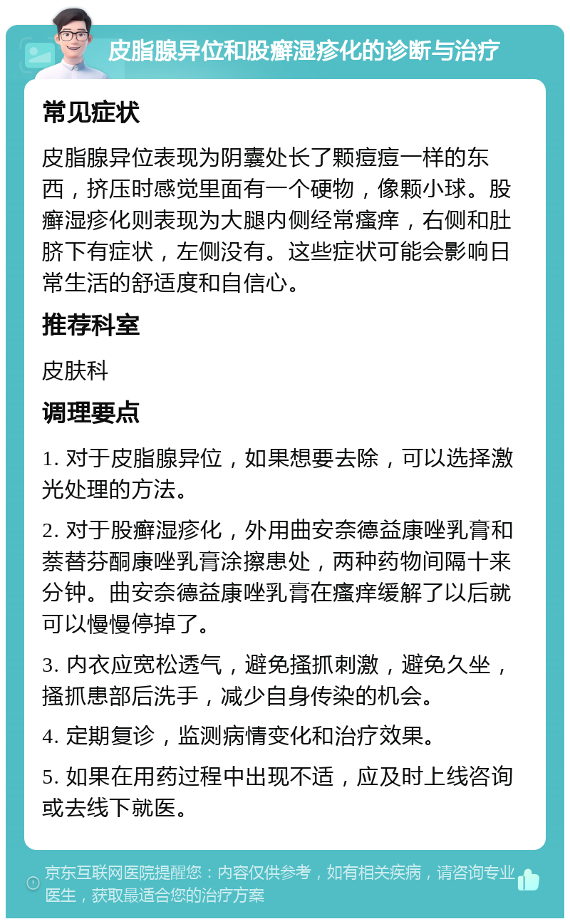 皮脂腺异位和股癣湿疹化的诊断与治疗 常见症状 皮脂腺异位表现为阴囊处长了颗痘痘一样的东西，挤压时感觉里面有一个硬物，像颗小球。股癣湿疹化则表现为大腿内侧经常瘙痒，右侧和肚脐下有症状，左侧没有。这些症状可能会影响日常生活的舒适度和自信心。 推荐科室 皮肤科 调理要点 1. 对于皮脂腺异位，如果想要去除，可以选择激光处理的方法。 2. 对于股癣湿疹化，外用曲安奈德益康唑乳膏和萘替芬酮康唑乳膏涂擦患处，两种药物间隔十来分钟。曲安奈德益康唑乳膏在瘙痒缓解了以后就可以慢慢停掉了。 3. 内衣应宽松透气，避免搔抓刺激，避免久坐，搔抓患部后洗手，减少自身传染的机会。 4. 定期复诊，监测病情变化和治疗效果。 5. 如果在用药过程中出现不适，应及时上线咨询或去线下就医。