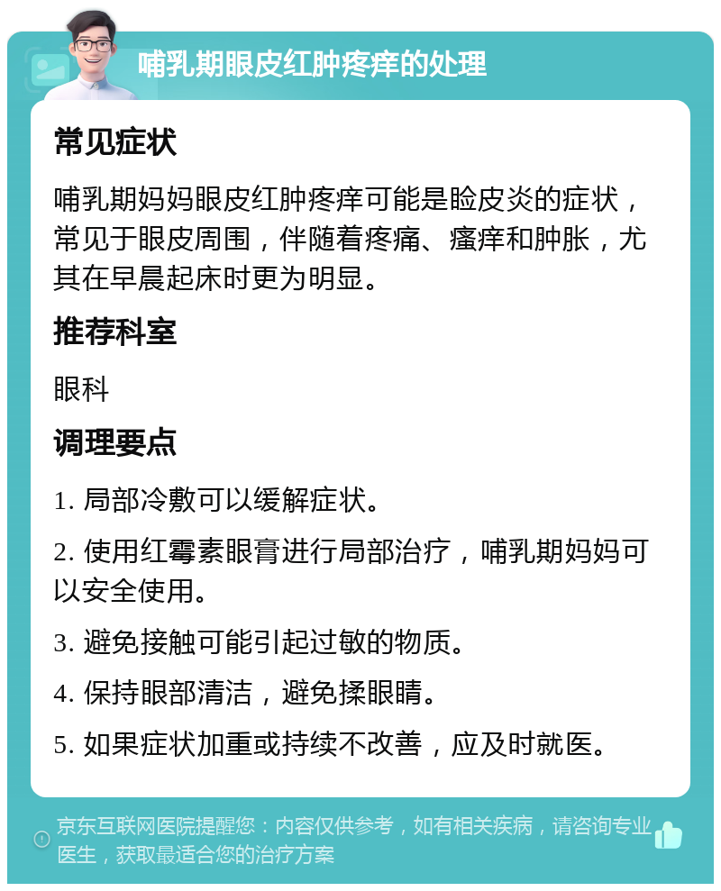 哺乳期眼皮红肿疼痒的处理 常见症状 哺乳期妈妈眼皮红肿疼痒可能是睑皮炎的症状，常见于眼皮周围，伴随着疼痛、瘙痒和肿胀，尤其在早晨起床时更为明显。 推荐科室 眼科 调理要点 1. 局部冷敷可以缓解症状。 2. 使用红霉素眼膏进行局部治疗，哺乳期妈妈可以安全使用。 3. 避免接触可能引起过敏的物质。 4. 保持眼部清洁，避免揉眼睛。 5. 如果症状加重或持续不改善，应及时就医。