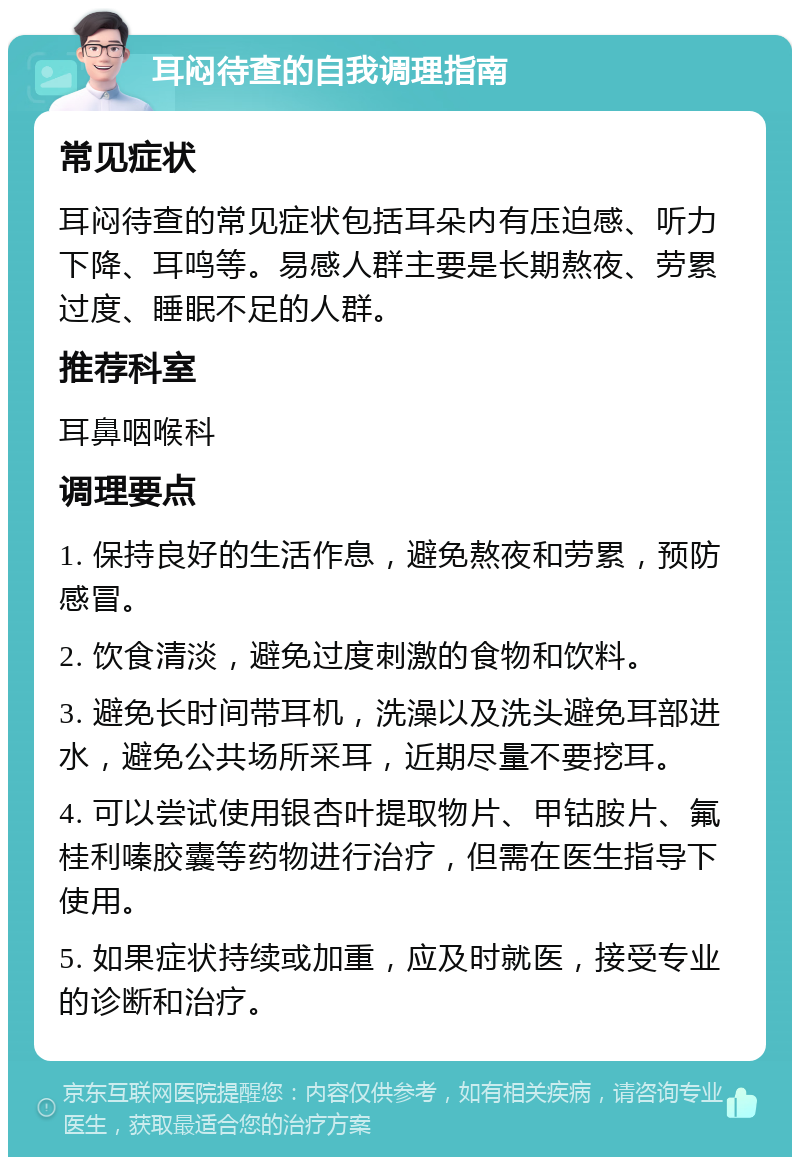 耳闷待查的自我调理指南 常见症状 耳闷待查的常见症状包括耳朵内有压迫感、听力下降、耳鸣等。易感人群主要是长期熬夜、劳累过度、睡眠不足的人群。 推荐科室 耳鼻咽喉科 调理要点 1. 保持良好的生活作息，避免熬夜和劳累，预防感冒。 2. 饮食清淡，避免过度刺激的食物和饮料。 3. 避免长时间带耳机，洗澡以及洗头避免耳部进水，避免公共场所采耳，近期尽量不要挖耳。 4. 可以尝试使用银杏叶提取物片、甲钴胺片、氟桂利嗪胶囊等药物进行治疗，但需在医生指导下使用。 5. 如果症状持续或加重，应及时就医，接受专业的诊断和治疗。