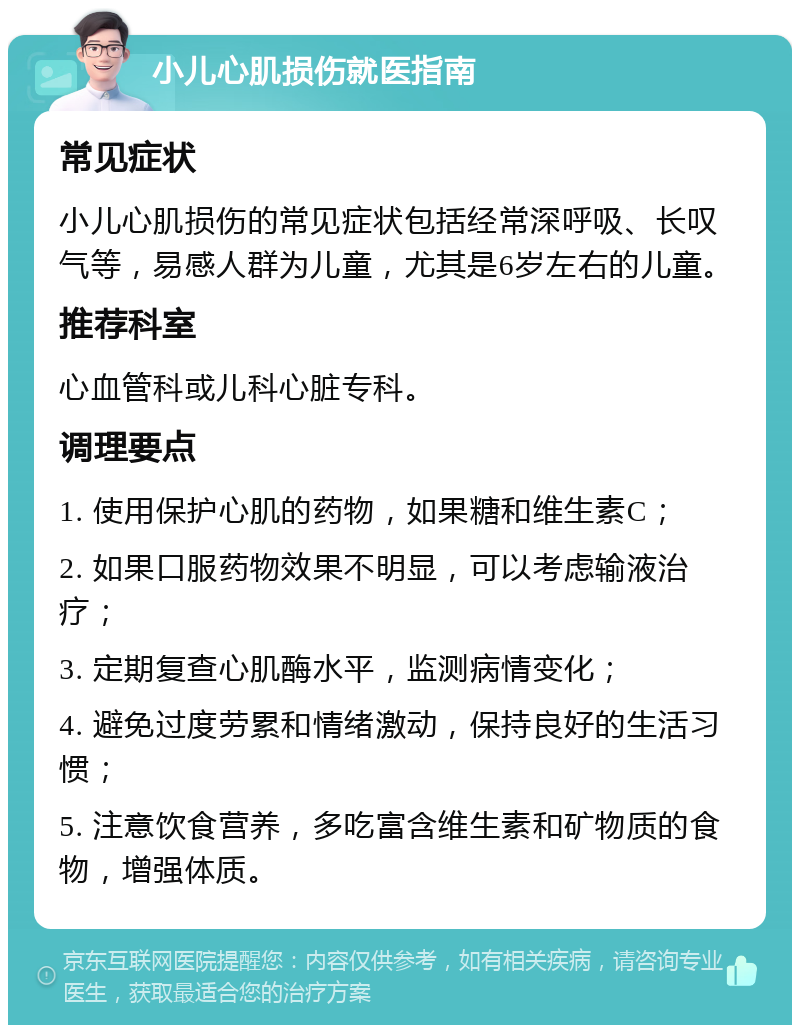 小儿心肌损伤就医指南 常见症状 小儿心肌损伤的常见症状包括经常深呼吸、长叹气等，易感人群为儿童，尤其是6岁左右的儿童。 推荐科室 心血管科或儿科心脏专科。 调理要点 1. 使用保护心肌的药物，如果糖和维生素C； 2. 如果口服药物效果不明显，可以考虑输液治疗； 3. 定期复查心肌酶水平，监测病情变化； 4. 避免过度劳累和情绪激动，保持良好的生活习惯； 5. 注意饮食营养，多吃富含维生素和矿物质的食物，增强体质。