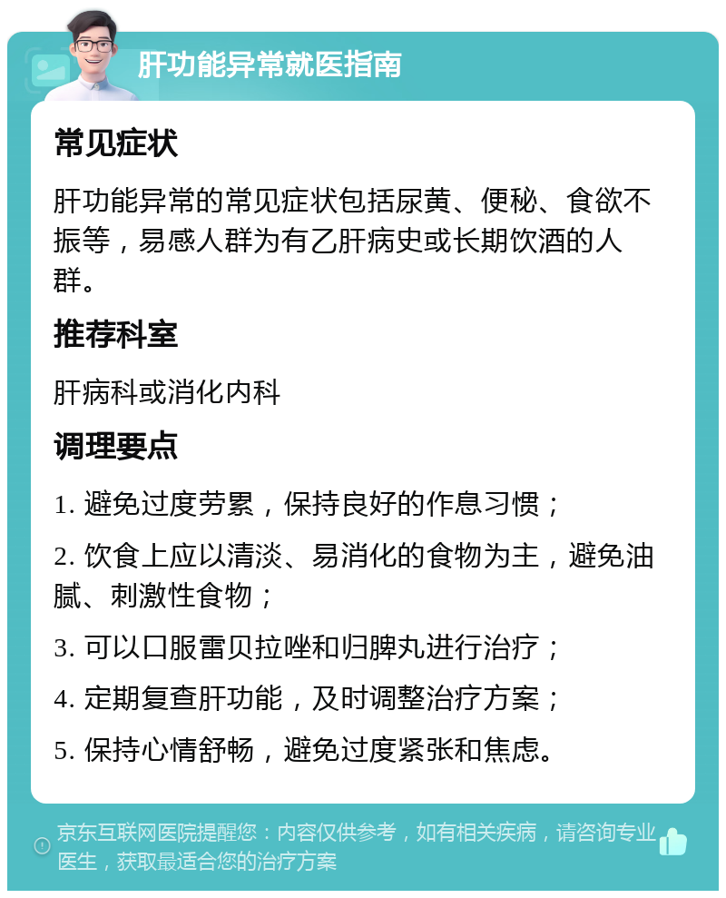 肝功能异常就医指南 常见症状 肝功能异常的常见症状包括尿黄、便秘、食欲不振等，易感人群为有乙肝病史或长期饮酒的人群。 推荐科室 肝病科或消化内科 调理要点 1. 避免过度劳累，保持良好的作息习惯； 2. 饮食上应以清淡、易消化的食物为主，避免油腻、刺激性食物； 3. 可以口服雷贝拉唑和归脾丸进行治疗； 4. 定期复查肝功能，及时调整治疗方案； 5. 保持心情舒畅，避免过度紧张和焦虑。