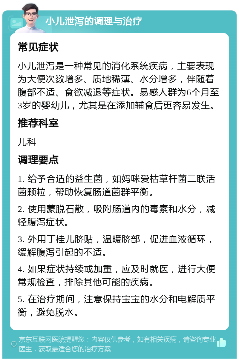 小儿泄泻的调理与治疗 常见症状 小儿泄泻是一种常见的消化系统疾病，主要表现为大便次数增多、质地稀薄、水分增多，伴随着腹部不适、食欲减退等症状。易感人群为6个月至3岁的婴幼儿，尤其是在添加辅食后更容易发生。 推荐科室 儿科 调理要点 1. 给予合适的益生菌，如妈咪爱枯草杆菌二联活菌颗粒，帮助恢复肠道菌群平衡。 2. 使用蒙脱石散，吸附肠道内的毒素和水分，减轻腹泻症状。 3. 外用丁桂儿脐贴，温暖脐部，促进血液循环，缓解腹泻引起的不适。 4. 如果症状持续或加重，应及时就医，进行大便常规检查，排除其他可能的疾病。 5. 在治疗期间，注意保持宝宝的水分和电解质平衡，避免脱水。