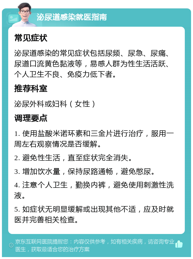 泌尿道感染就医指南 常见症状 泌尿道感染的常见症状包括尿频、尿急、尿痛、尿道口流黄色黏液等，易感人群为性生活活跃、个人卫生不良、免疫力低下者。 推荐科室 泌尿外科或妇科（女性） 调理要点 1. 使用盐酸米诺环素和三金片进行治疗，服用一周左右观察情况是否缓解。 2. 避免性生活，直至症状完全消失。 3. 增加饮水量，保持尿路通畅，避免憋尿。 4. 注意个人卫生，勤换内裤，避免使用刺激性洗液。 5. 如症状无明显缓解或出现其他不适，应及时就医并完善相关检查。