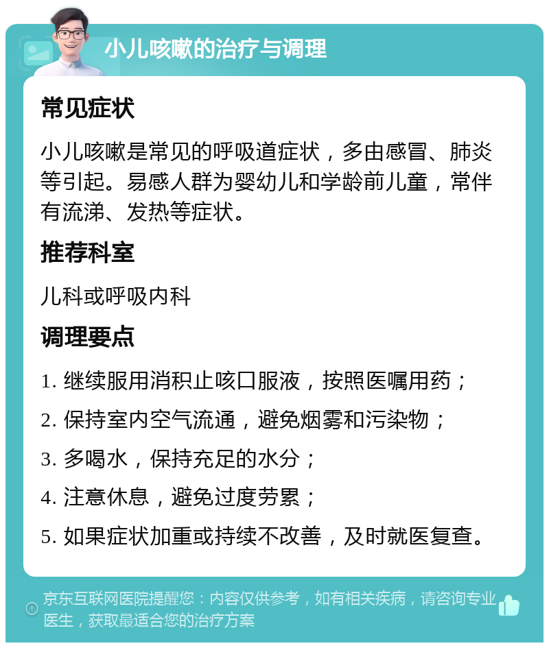 小儿咳嗽的治疗与调理 常见症状 小儿咳嗽是常见的呼吸道症状，多由感冒、肺炎等引起。易感人群为婴幼儿和学龄前儿童，常伴有流涕、发热等症状。 推荐科室 儿科或呼吸内科 调理要点 1. 继续服用消积止咳口服液，按照医嘱用药； 2. 保持室内空气流通，避免烟雾和污染物； 3. 多喝水，保持充足的水分； 4. 注意休息，避免过度劳累； 5. 如果症状加重或持续不改善，及时就医复查。