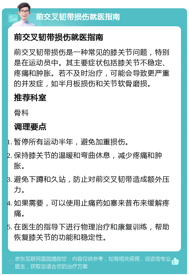 前交叉韧带损伤就医指南 前交叉韧带损伤就医指南 前交叉韧带损伤是一种常见的膝关节问题，特别是在运动员中。其主要症状包括膝关节不稳定、疼痛和肿胀。若不及时治疗，可能会导致更严重的并发症，如半月板损伤和关节软骨磨损。 推荐科室 骨科 调理要点 暂停所有运动半年，避免加重损伤。 保持膝关节的温暖和弯曲休息，减少疼痛和肿胀。 避免下蹲和久站，防止对前交叉韧带造成额外压力。 如果需要，可以使用止痛药如塞来昔布来缓解疼痛。 在医生的指导下进行物理治疗和康复训练，帮助恢复膝关节的功能和稳定性。