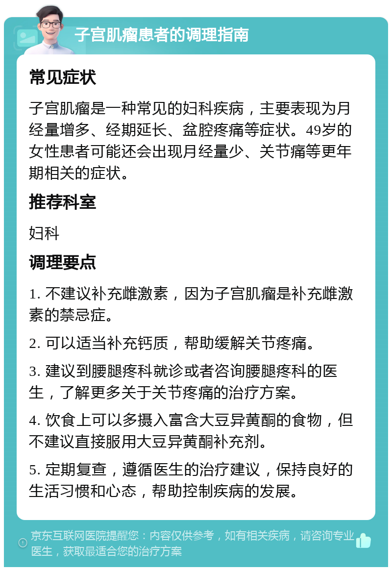 子宫肌瘤患者的调理指南 常见症状 子宫肌瘤是一种常见的妇科疾病，主要表现为月经量增多、经期延长、盆腔疼痛等症状。49岁的女性患者可能还会出现月经量少、关节痛等更年期相关的症状。 推荐科室 妇科 调理要点 1. 不建议补充雌激素，因为子宫肌瘤是补充雌激素的禁忌症。 2. 可以适当补充钙质，帮助缓解关节疼痛。 3. 建议到腰腿疼科就诊或者咨询腰腿疼科的医生，了解更多关于关节疼痛的治疗方案。 4. 饮食上可以多摄入富含大豆异黄酮的食物，但不建议直接服用大豆异黄酮补充剂。 5. 定期复查，遵循医生的治疗建议，保持良好的生活习惯和心态，帮助控制疾病的发展。