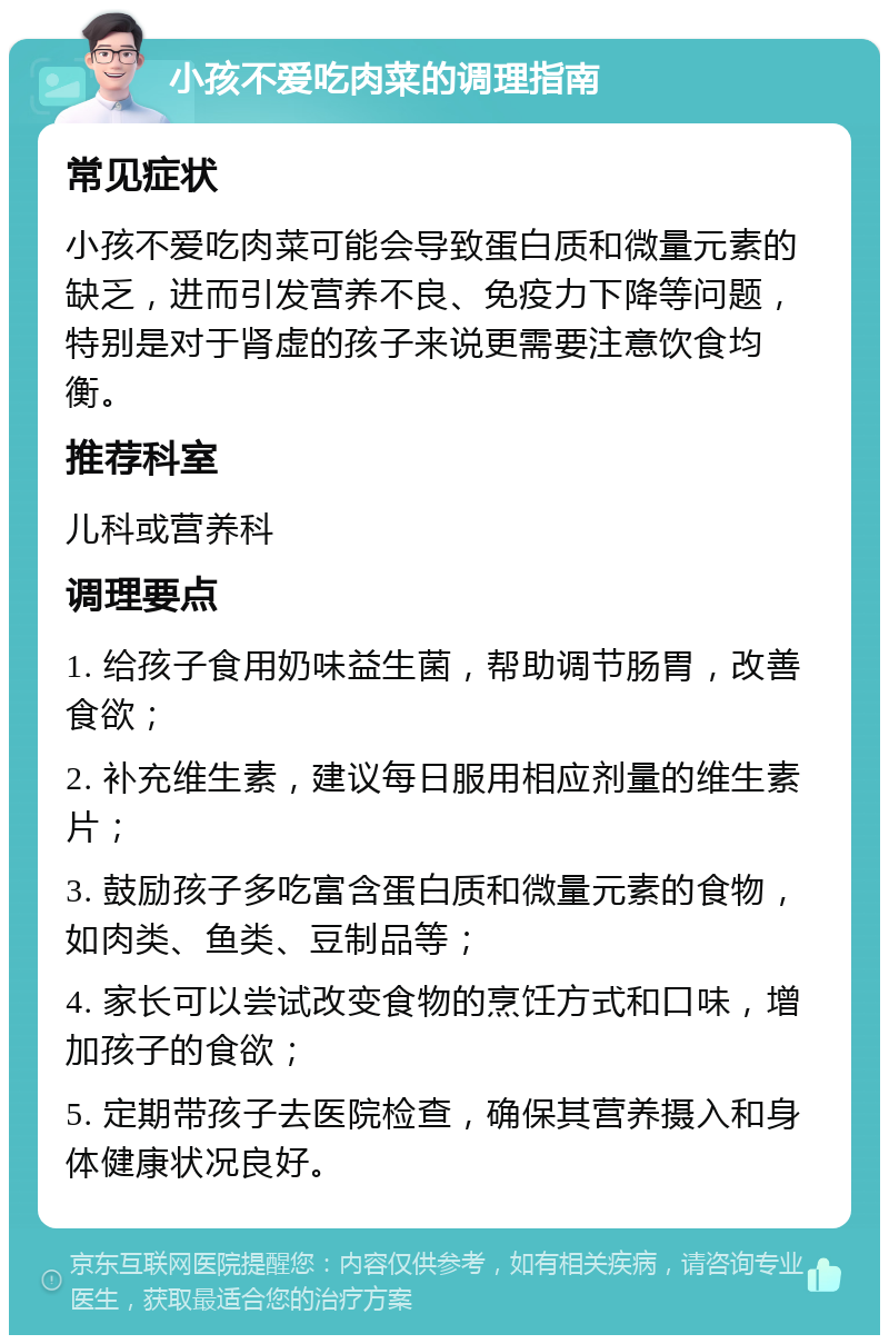 小孩不爱吃肉菜的调理指南 常见症状 小孩不爱吃肉菜可能会导致蛋白质和微量元素的缺乏，进而引发营养不良、免疫力下降等问题，特别是对于肾虚的孩子来说更需要注意饮食均衡。 推荐科室 儿科或营养科 调理要点 1. 给孩子食用奶味益生菌，帮助调节肠胃，改善食欲； 2. 补充维生素，建议每日服用相应剂量的维生素片； 3. 鼓励孩子多吃富含蛋白质和微量元素的食物，如肉类、鱼类、豆制品等； 4. 家长可以尝试改变食物的烹饪方式和口味，增加孩子的食欲； 5. 定期带孩子去医院检查，确保其营养摄入和身体健康状况良好。