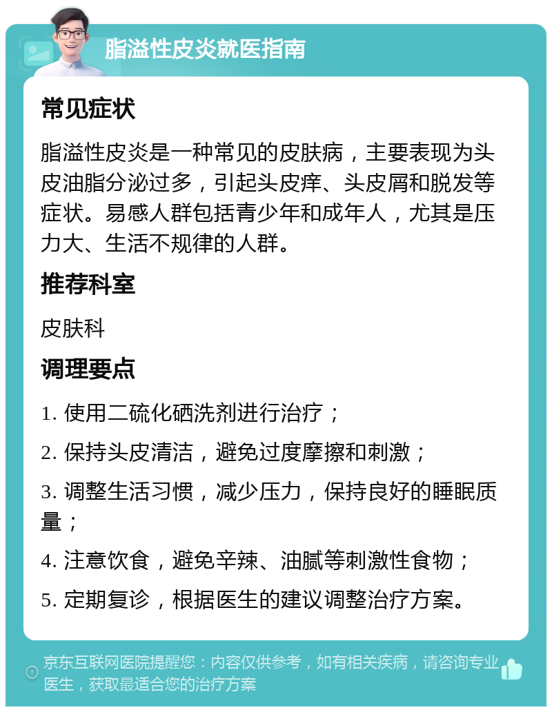 脂溢性皮炎就医指南 常见症状 脂溢性皮炎是一种常见的皮肤病，主要表现为头皮油脂分泌过多，引起头皮痒、头皮屑和脱发等症状。易感人群包括青少年和成年人，尤其是压力大、生活不规律的人群。 推荐科室 皮肤科 调理要点 1. 使用二硫化硒洗剂进行治疗； 2. 保持头皮清洁，避免过度摩擦和刺激； 3. 调整生活习惯，减少压力，保持良好的睡眠质量； 4. 注意饮食，避免辛辣、油腻等刺激性食物； 5. 定期复诊，根据医生的建议调整治疗方案。