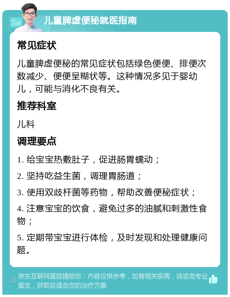 儿童脾虚便秘就医指南 常见症状 儿童脾虚便秘的常见症状包括绿色便便、排便次数减少、便便呈糊状等。这种情况多见于婴幼儿，可能与消化不良有关。 推荐科室 儿科 调理要点 1. 给宝宝热敷肚子，促进肠胃蠕动； 2. 坚持吃益生菌，调理胃肠道； 3. 使用双歧杆菌等药物，帮助改善便秘症状； 4. 注意宝宝的饮食，避免过多的油腻和刺激性食物； 5. 定期带宝宝进行体检，及时发现和处理健康问题。