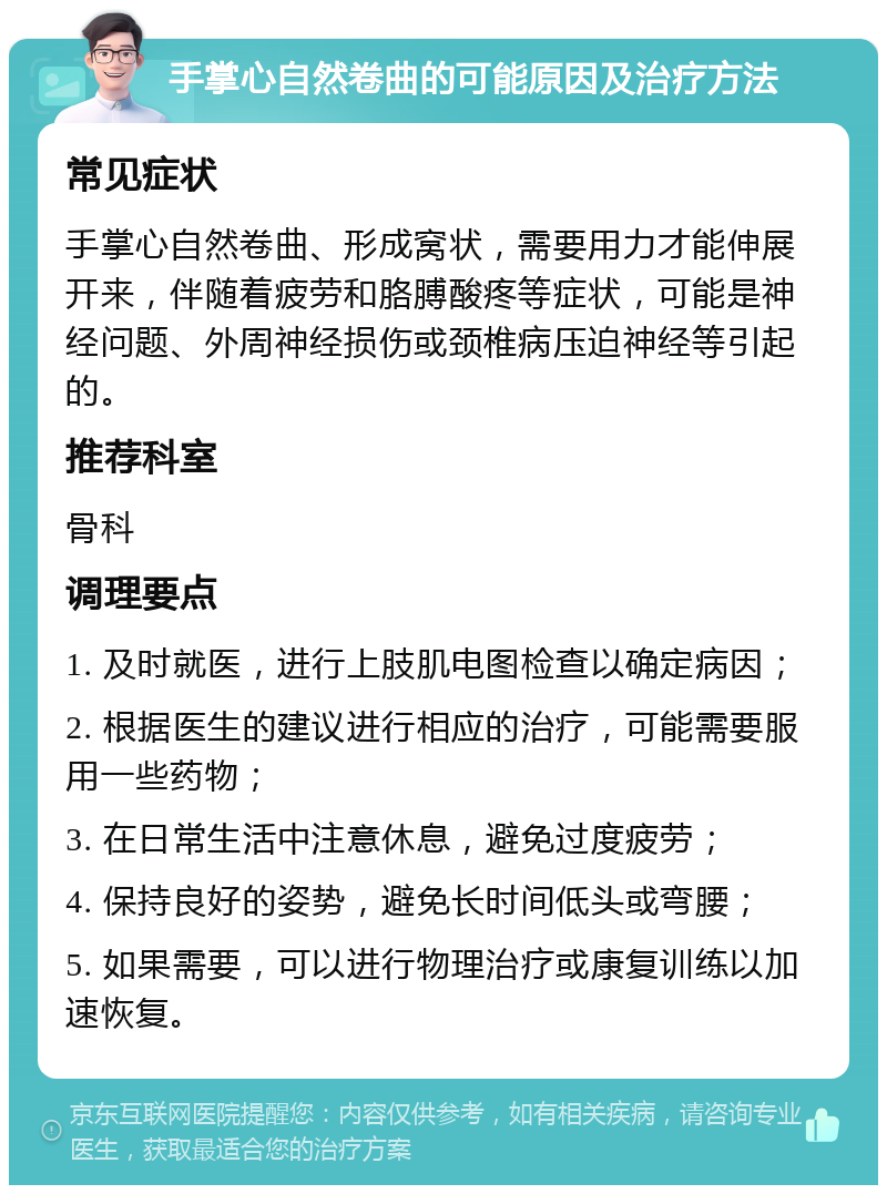 手掌心自然卷曲的可能原因及治疗方法 常见症状 手掌心自然卷曲、形成窝状，需要用力才能伸展开来，伴随着疲劳和胳膊酸疼等症状，可能是神经问题、外周神经损伤或颈椎病压迫神经等引起的。 推荐科室 骨科 调理要点 1. 及时就医，进行上肢肌电图检查以确定病因； 2. 根据医生的建议进行相应的治疗，可能需要服用一些药物； 3. 在日常生活中注意休息，避免过度疲劳； 4. 保持良好的姿势，避免长时间低头或弯腰； 5. 如果需要，可以进行物理治疗或康复训练以加速恢复。